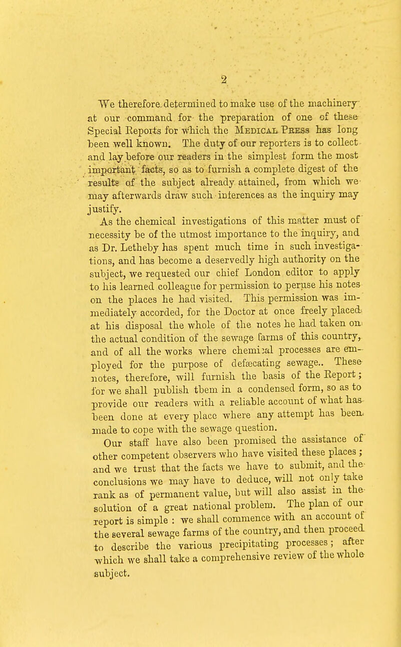 We therefore, determined to make use of tlie machinery, at our command for the preparation of oue of these Special Eeports for Which the Medical Press has long heen well known. The duty of our reporters is to collect and lay before our readers in the simplest form the most important facts, so as to furnish a complete digest of the results of the subject already attained, from which we may afterwards draw such inierences as the inquiry may justify. As the chemical investigations of this matter must of necessity be of the utmost importance to the inquiry, and as Dr. Letheby has spent much time in such investiga- tions, and has become a deservedly high authority on the subject, we requested our chief London editor to apply to his learned colleague for permission to peruse his notes on the places he had visited. This permission was im- mediately accorded, for the Doctor at once freely placed^ at his disposal the whole of the notes he had taken on the actual condition of the sewage farms of this country, and of all the works where chemical processes are em- ployed for the purpose of defoscating sewage.. These notes, therefore, will furnish the basis of the Eeport; ibr we shall publish tbem in a condensed form, so as to provide our readers with a reliable account of what has been done at every place where any attempt has been- made to cope with the sewage question. Our staff have also been promised the assistance of other competent observers who have visited these places ; and we trust that the facts we have to submit, and the- conclusions we may have to deduce, wiU not only take rank as of permanent value, but will also assist m the solution of a great national problem. The plan of our report is simple : we shall commence with an account of the several sewage farms of the country, and then proceed to describe the various precipitating processes; after which we shall take a comprehensive review of the whole subject.