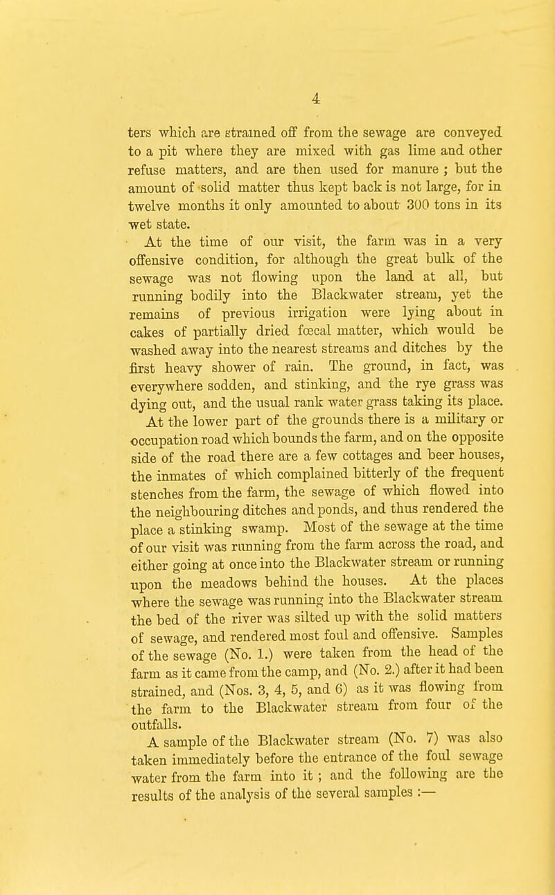 ters whicli are etramed off from the sewage are conveyed to a pit where they are mixed with gas lime aud other refuse matters, and are then used for manure ; but the amount of solid matter thus kept back is not large, for in twelve months it only amounted to about 300 tons in its wet state. • At the time of our visit, the farm was in a very offensive condition, for although the great bulk of the sewage was not flowing upon the land at all, but running bodily into the Blackwater stream, yet the remains of previous irrigation were lying about ia cakes of partially dried fcecal matter, which would be washed away into the nearest streams and ditches by the first heavy shower of rain. The ground, in fact, was everywhere sodden, and stinking, and the rye grass was dying out, and the usual rank water grass taking its place. At the lower part of the grounds there is a military or occupation road which bounds the farm, and on the opposite side of the road there are a few cottages and beer houses, the inmates of which complained bitterly of the frequent stenches from the farm, the sewage of which flowed into the neighbouring ditches and ponds, and thus rendered the place a stinking swamp. Most of the sewage at the time of our visit was running from the farm across the road, and either going at once into the Blackwater stream or runniag upon the meadows behind the houses. At the places where the sewage was running into the Blackwater stream the bed of the river was silted up with the solid matters of sewage, and rendered most foul and offensive. Samples of the sewage (No. 1.) were taken from the head of the farm as it came from the camp, and (No. 2.) after it had been strained, and (Nos. 3, 4, 5, and 6) as it was flowing from the farm to the Blackwater stream from four of the outfalls. A sample of the Blackwater stream (No. 7) was also taken immediately before the entrance of the foul sewage water from the farm into it ; and the following are the