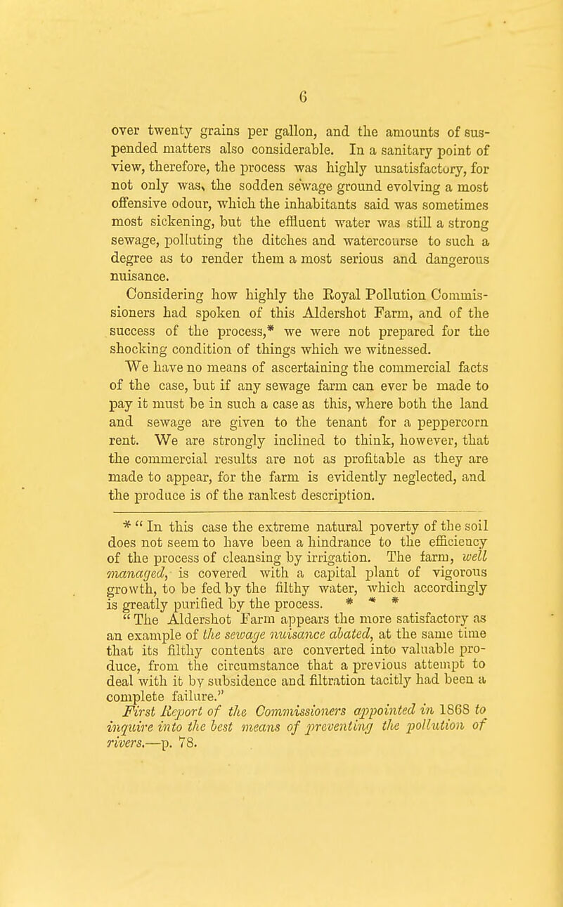 over twenty grains per gallon, and the amounts of sus- pended matters also considerable. In a sanitary point of view, therefore, the process was highly unsatisfactory, for not only wasv the sodden sewage ground evolving a most offensive odour, which the inhabitants said was sometimes most sickening, but the effluent water was stiU a strong sewage, polluting the ditches and watercourse to such a degree as to render them a most serious and dangerous nuisance. Considering how highly the Eoyal Pollution Commis- sioners had spoken of this Aldershot Farm, and of the success of the process,* we were not prepared for the shocking condition of things which we witnessed. We have no means of ascertaining the commercial facts of the case, but if any sewage farm can ever be made to pay it must be in such a case as this, where both the land and sewage are given to the tenant for a peppercorn rent. We are strongly inclined to think, however, that the commercial results are not as profitable as they are made to appear, for the farm is evidently neglected, and the produce is of the rankest description. *  In. this case the extreme natural poverty of the soil does not seem to have been a hindrance to the efficiency of the process of cleansing by irrigation. The farm, well managed, is covered with a capital jjlant of vigorous growth, to be fed by the filthy water, which accordingly is greatly purified by the process. * * *  The Aldershot Farm appears the more satisfactory as an example of the scivage nuisance abated, at the same time that its filthy contents are converted into valuable pro- duce, from the circumstance that a previous attempt to deal with it by subsidence and filtration tacitly had been a complete failure. First Report of the Commissioners ajypoinied in 1S6S to inquire into the best means of preventinr/ the pollution of rivers.—p. 78.