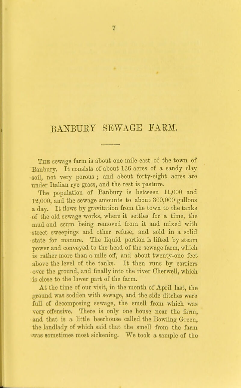 BANBURY SEWAGE FAEM. The sewage farm is about one mile east of tlie town of Banbury. It consists of about 136 acres of a sandy clay soU, not very porous ; and about forty-eight acres are under Italian rye grass, and the rest is pasture. The population of Banbury is between 11,000 and 12,000, and the sewage amounts to about 300,000 gallons a day. It flows by gravitation from the town to the tanks of the old sewage works, where it settles for a time, the mud and scum being removed from it and mixed with street sweepings and other refuse, and sold in a solid state for manure. The liquid portion is lifted by steam power and conveyed to the head of the sewage farm, which is rather more than a mile off, and about twenty-one feet above the level of the tanks. It then runs by carriers over the ground, and finally into the river CherweU, which is close to the lawer part of the farm. At the time of our visit, in the month of April last, the ground was sodden with sewage, and the side ditches were full of decomposing sewage, the smell from which was very offensive. There is only one house near the farm, and that is a little beerhouse called the Bowling Green, the landlady of which said that the smell from the farm Hwaa sometimes most sickening. We took a sample of the