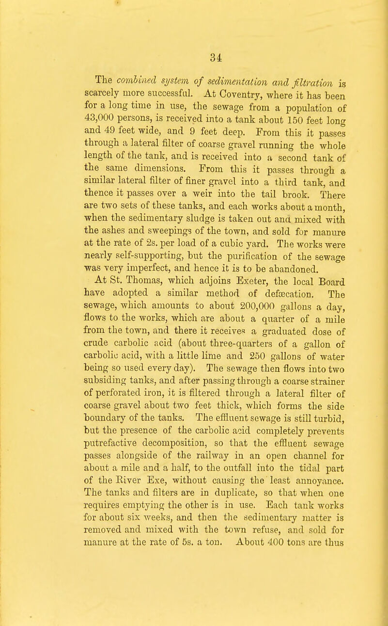 The comUmd system of sedinientation and filtration is scarcely more successful. At Coventry, where it has been for a long time in use, the sewage from a population of 43,000 persons, is received into a tank about 150 feet long and 49 feet wide, and 9 feet deep. From this it passes through a lateral filter of coarse gravel running the whole length of the tank, and is received into a second tank of the same dimensions. From this it passes through a similar lateral filter of finer gravel into a third tank, and thence it passes over a weir into the tail brook. There are two sets of these tanks, and each works about a month, when the sedimentary sludge is taken out and mixed with the ashes and sweepings of the town, and sold for manure at the rate of 2s. per load of a cubic yard. The works were nearly self-supporting, but the purification of the sewage was very imperfect, and hence it is to be abandoned. At St. Thomas, which adjoins Exeter, the local Board have adopted a similar method of defoecation. The sewage, which amounts to about 200,000 gallons a day, flows to the works, which are about a quarter of a mile from the town, and there it receives a graduated dose of crude carbolic acid (about three-quarters of a gallon of carbolic acid, with a little lime and 250 gallons of water being so used every day). The sewage then flows into two subsiding tanks, and after passing through a coarse strainer of perforated iron, it is filtered through a lateral filter of coarse gravel about two feet thick, which forms the side boundary of the tanks. The effluent sewage is stiU turbid, but the presence of the carbolic acid completely prevents putrefactive decomposition, so that the efiluent sewage passes alongside of the railway in an open channel for about a mile and a half, to the outfall into the tidal part of the Kiver Exe, without causing the least annoyance. The tanks and filters are in duplicate, so that when one requires emptying the other is in use. Each tank works for about six weeks, and then the sedimentary matter is removed and mixed with the town refuse, and sold for manure at the rate of 5s. a ton. About 400 tons are thus