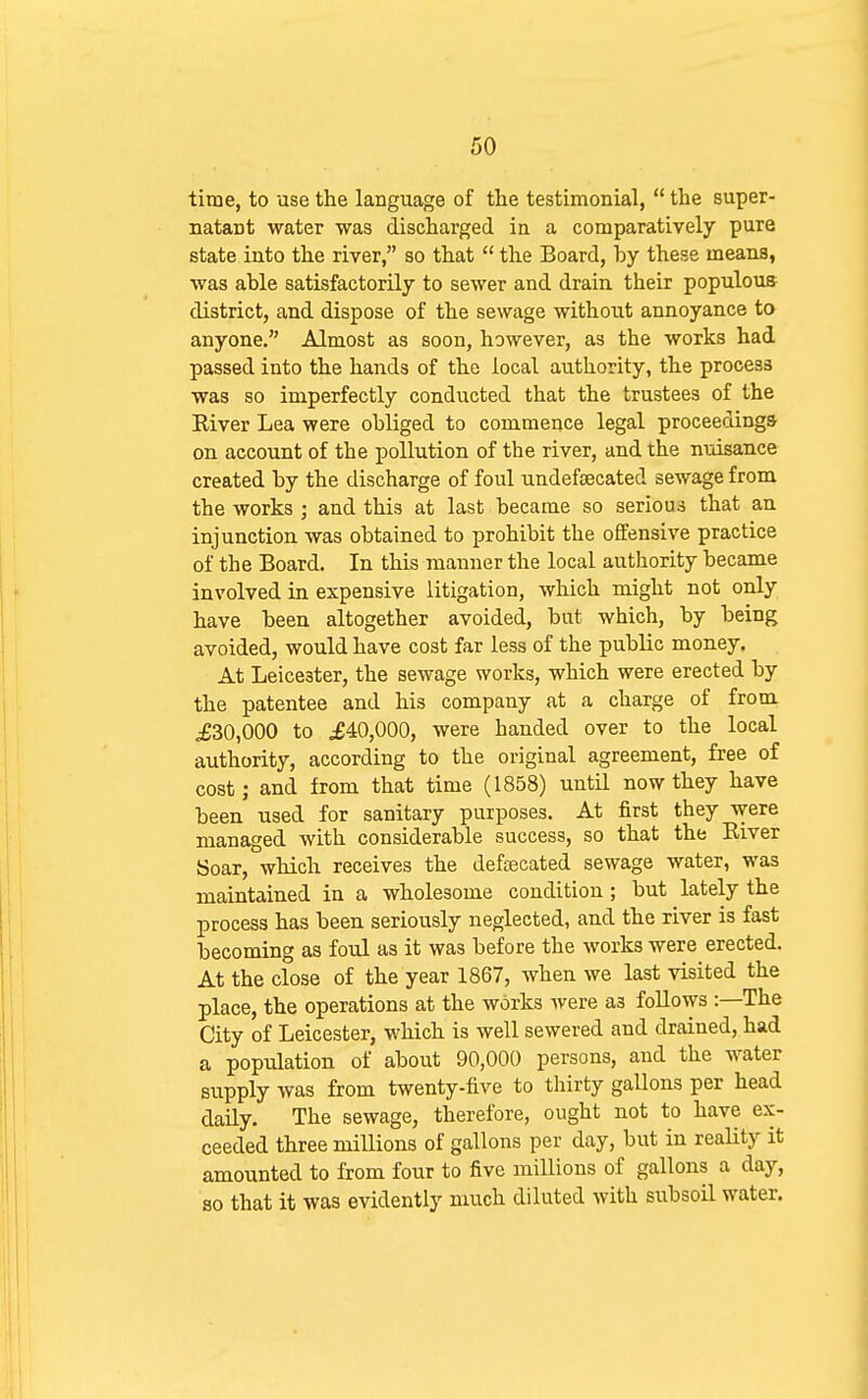 time, to use the language of the testimonial,  the super- natant water was discharged in a comparatively pure state into the river, so that  the Board, by these means, was able satisfactorily to sewer and drain their populous district, and dispose of the sewage without annoyance to anyone. Almost as soon, however, as the works had passed into the hands of the local authority, the process was so imperfectly conducted that the trustees of the Kiver Lea were obliged to commence legal proceedings on account of the pollution of the river, and the nuisance created by the discharge of foul undefoecated sewage from the works ; and this at last became so serious that an injunction was obtained to prohibit the offensive practice of the Board. In this manner the local authority became involved in expensive litigation, which might not only have been altogether avoided, but which, by being avoided, would have cost far less of the public money. At Leicester, the sewage works, which were erected by the patentee and his company at a charge of from ^30,000 to .£40,000, were handed over to the local authority, according to the original agreement, free of cost; and from that time (1858) until now they have been used for sanitary purposes. At first they were managed with considerable success, so that the River Soar, which receives the defecated sewage water, was maintained in a wholesome condition ; but lately the process has been seriously neglected, and the river is fast becoming as foul as it was before the works were erected. At the close of the year 1867, when we last visited the place, the operations at the works were as foUows :—The City of Leicester, which is well sewered and drained, had a population of about 90,000 persons, and the water supply was from twenty-five to thirty gallons per head daily. The sewage, therefore, ought not to have ex- ceeded three millions of gallons per day, but in reaUty it amounted to from four to five millions of gallons a day, so that it was evidently much diluted with subsoil water.