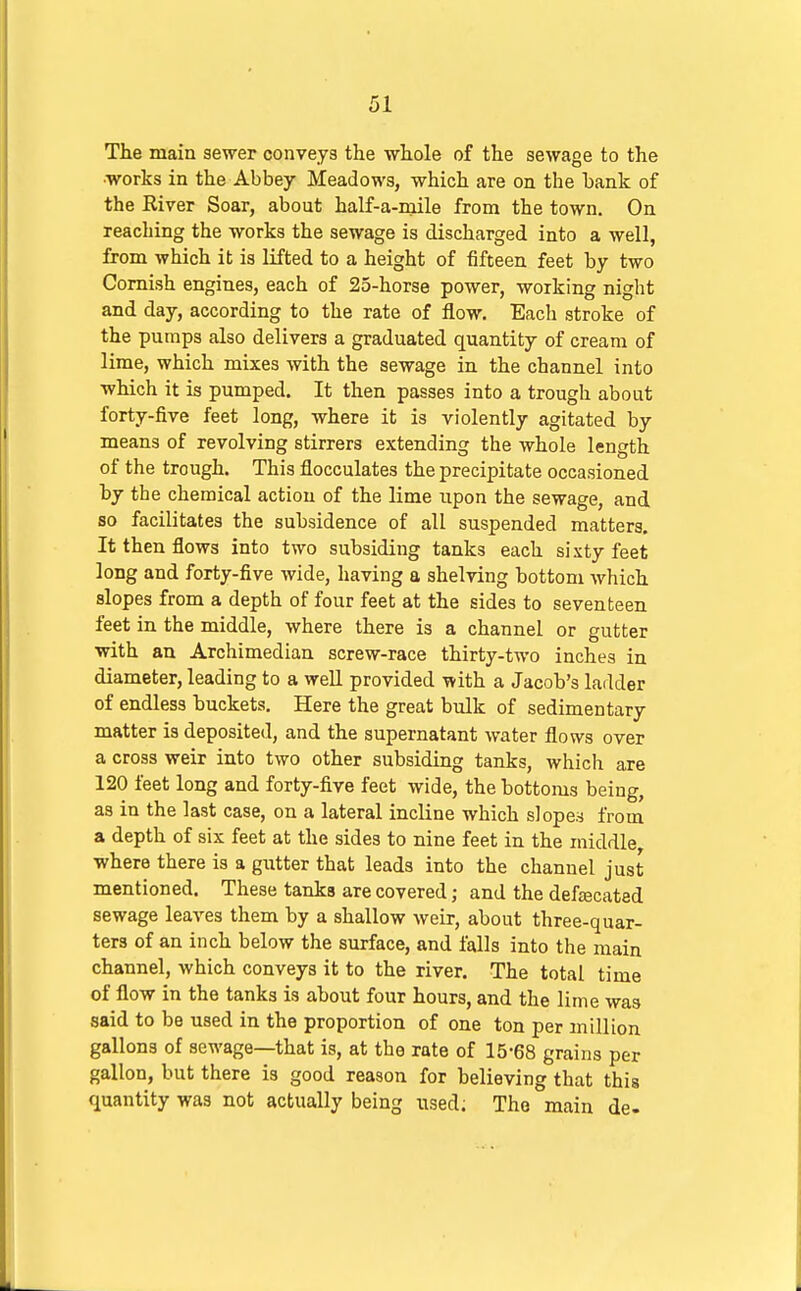 The main sewer conveys the whole of the sewage to the •works in the Abbey Meadows, which are on the hank of the River Soar, about half-a-mile from the town. On reaching the works the sewage is discharged into a well, from which it is lifted to a height of fifteen feet hy two Cornish engines, each of 25-horse power, working night and day, according to the rate of flow. Each stroke of the pumps also delivers a graduated quantity of cream of lime, which mixes with the sewage in the channel into which it is pumped. It then passes into a trough about forty-five feet long, where it is violently agitated by means of revolving stirrers extending the whole length of the trough. This flocculates the precipitate occasioned hy the chemical action of the lime upon the sewage, and so facilitates the subsidence of all suspended matters. It then flows into two subsiding tanks each sixty feet long and forty-five wide, having a shelving bottom which slopes from a depth of four feet at the sides to seventeen feet in the middle, where there is a channel or gutter with an Archimedian screw-race thirty-two inches in diameter, leading to a well provided with a Jacob's ladder of endless buckets. Here the great bulk of sedimentary matter is deposited, and the supernatant water flows over a cross weir into two other subsiding tanks, which are 120 feet long and forty-five feet wide, the hottoms being, as in the last case, on a lateral incline which slopes from a depth of six feet at the sides to nine feet in the middle, where there is a gutter that leads into the channel just mentioned. These tanks are covered; and the deftecated sewage leaves them by a shallow weir, about three-quar- ters of an inch below the surface, and falls into the main channel, which conveys it to the river. The total time of flow in the tanks is about four hours, and the lime was said to be used in the proportion of one ton per million gallons of sewage—that is, at the rate of 15-68 grains per gallon, but there is good reason for believing that this quantity was not actually being used; The main de.