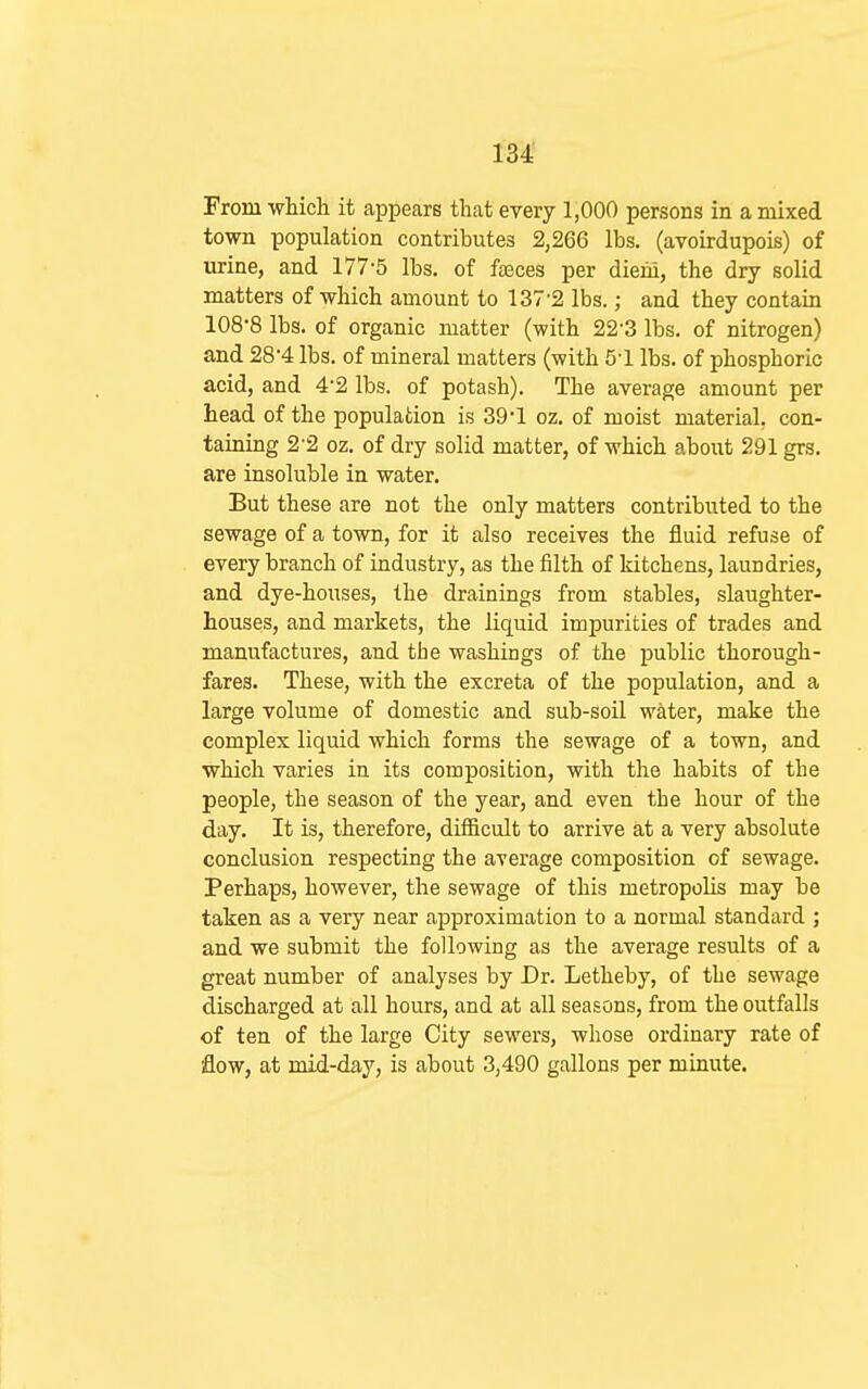 From which it appears that every 1,000 persons in a mixed town population contributes 2,266 lbs. (avoirdupois) of urine, and 177-5 lbs. of fteces per dieiii, the dry solid matters of which amount to 137-2 lbs.; and they contain 108-8 lbs. of organic matter (with 22-3 lbs. of nitrogen) and 28-4 lbs. of mineral matters (with 5-1 lbs. of phosphoric acid, and 4-2 lbs. of potash). The average amount per head of the population is 39-1 oz. of moist material, con- taining 2-2 oz. of dry solid matter, of which about 291 grs. are insoluble in water. But these are not the only matters contributed to the sewage of a town, for it also receives the fluid refuse of every branch of industry, as the filth of kitchens, laundries, and dye-houses, the drainings from stables, slaughter- houses, and markets, the liquid impurities of trades and manufactures, and the washings of the public thorough- fares. These, with the excreta of the population, and a large volume of domestic and sub-soil water, make the complex liquid which forms the sewage of a town, and which varies in its composition, with the habits of the people, the season of the year, and even the hour of the day. It is, therefore, difiicult to arrive at a very absolute conclusion respecting the average composition of sewage. Perhaps, however, the sewage of this metropolis may be taken as a very near approximation to a normal standard ; and we submit the following as the average results of a great number of analyses by Dr. Letheby, of the sewage discharged at all hours, and at all seasons, from the outfalls of ten of the large City sewers, whose ordinary rate of flow, at mid-day, is about 3,490 gallons per minute.