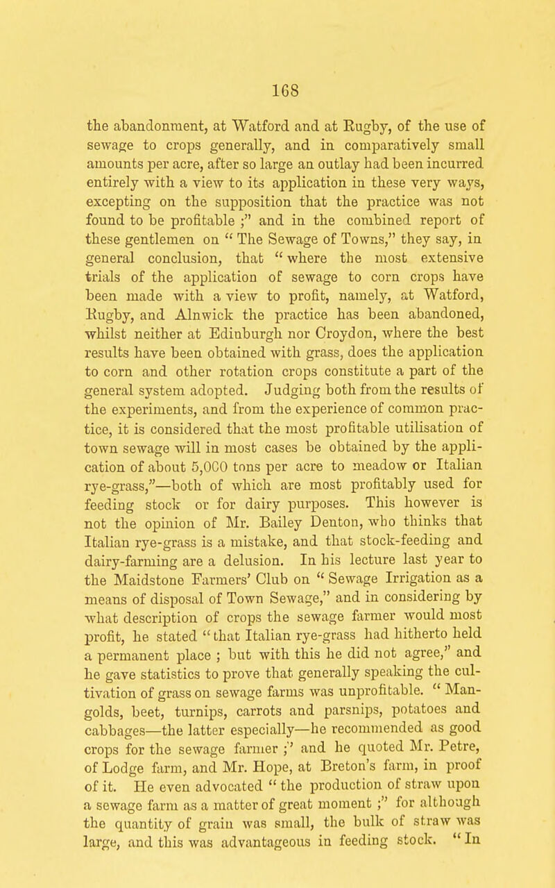 the abandonment, at Watford and at Eugby, of the use of sewage to crops generally, and in comparatively small amounts per acre, after so large an outlay had been incurred entirely with a view to its application in these very ways, excepting on the supposition that the practice was not found to be profitable ; and in the combined report of these gentlemen on  The Sewage of Towns, they say, in general conclusion, that  where the most extensive trials of the application of sewage to corn crops have been made with a view to profit, namely, at Watford, Kugby, and Alnwick the practice has been abandoned, whilst neither at Edinburgh nor Croydon, where the best results have been obtained with grass, does the application to corn and other rotation crops constitute a part of the general system adopted. Judging both from the results of the experiments, and from the experience of common prac- tice, it is considered that the most profitable utilisation of town sewage will in most cases be obtained by the appli- cation of about 5,0C0 tons per acre to meadow or Italian rye-grass,—both of which are most profitably used for feeding stock or for dairy purposes. This however is not the opinion of Mr. Bailey Denton, wbo thinks that Italian rye-grass is a mistake, and that stock-feeding and dairy-farming are a delusion. In his lecture last year to the Maidstone Farmers' Club on  Sewage Irrigation as a means of disposal of Town Sewage, and in considering by what description of crops the sewage farmer would most profit, he stated  that Italian rye-grass had hitherto held a permanent place ; but with this he did not agree, and he gave statistics to prove that generally speaking the cul- tivation of grass on sewage farms was unprofitable.  Man- golds, beet, turnips, carrots and parsnips, potatoes and cabbages—the latter especially—he recommended as good crops for the sewage farmer and he quoted Mr. Petre, of Lodge farm, and Mr. Hope, at Breton's farm, in proof of it. He even advocated  the production of straw upon a sewage farm as a matter of great moment ; for although the quantity of grain was small, the bulk of straw was large, and this was advantageous in feeding stock.  In