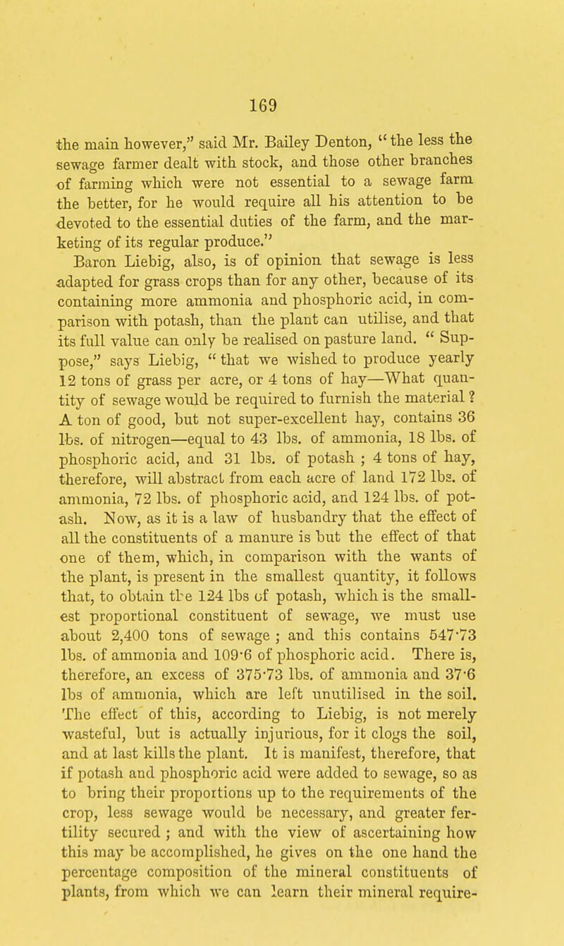 the main however, said Mr. Bailey Denton, the less the sewage farmer dealt with stock, and those other branches of farming which were not essential to a sewage farm the better, for he would require all his attention to be devoted to the essential duties of the farm, and the mar- keting of its regular produce. Baron Liebig, also, is of opinion that sewage is less adapted for grass crops than for any other, because of its containing more ammonia and phosphoric acid, in com- parison with potash, than the plant can utilise, and that its full value can only be realised on pasture land. Sup- pose, says Liebig, that we wished to produce yearly 12 tons of grass per acre, or 4 tons of hay—What quan- tity of sewage would be required to furnish the material ? A ton of good, but not super-excellent hay, contains 36 lbs. of nitrogen—equal to 43 lbs. of ammonia, 18 lbs. of phosphoric acid, and 31 lbs. of potash ; 4 tons of hay, therefore, will abstract from each acre of land 172 lbs. of ammonia, 72 lbs. of phosphoric acid, and 124 lbs. of pot- ash. Now, as it is a law of husbandry that the effect of all the constituents of a manure is but the effect of that one of them, which, in comparison with the wants of the plant, is present in the smallest quantity, it follows that, to obtain the 124 lbs of potash, which is the small- est proportional constituent of sewage, we must use about 2,400 tons of sewage ; and this contains 54773 lbs. of ammonia and 109*6 of phosphoric acid. There is, therefore, an excess of 375-73 lbs. of ammonia and 37*6 lbs of ammonia, which are left unutilised in the soil. The effect of this, according to Liebig, is not merely wa.steful, but is actually injurious, for it clogs the soil, and at last kills the plant. It is manifest, therefore, that if potash and phosphoric acid were added to sewage, so as to bring their proportions up to the requirements of the crop, less sewage would be necessary, and greater fer- tility secured ; and with the view of ascertaining how this may be accomplished, he gives on the one hand the percentage composition of the mineral constituents of plants, from which we can learn their mineral require-