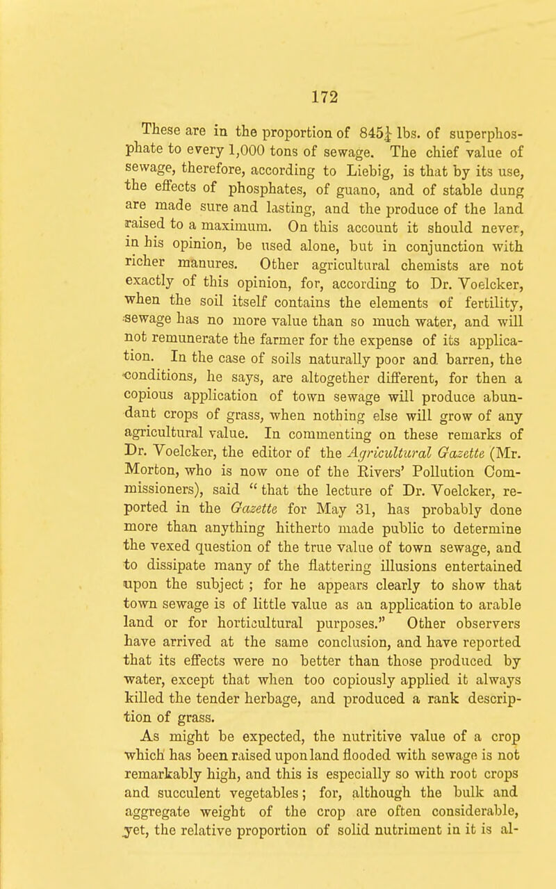 These are ia the proportion of 845^ lbs. of superphos- phate to every 1,000 tons of sewage. The chief value of sewage, therefore, according to Liebig, is that by its use, the effects of phosphates, of guano, and of stable dung are made sure and lasting, and the produce of the land raised to a maximum. On this account it should never, in his opinion, be used alone, but in conjunction with richer manures. Other agricultural chemists are not exactly of this opinion, for, according to Dr. Voelcker, when the soil itself contains the elements of fertility, •sewage has no more value than so much water, and will not remunerate the farmer for the expense of its applica- tion. In the case of soils naturally poor and barren, the •conditions, he says, are altogether different, for then a copious application of town sewage will produce abun- dant crops of grass, when nothing else will grow of any agricultural value. In commenting on these remarks of Dr. Voelcker, the editor of the Agricultural Gazette (Mr. Morton, who is now one of the Elvers' Pollution Com- missioners), said  that the lecture of Dr. Voelcker, re- ported in the Gazette for May 31, has probably done more than anything hitherto made public to determine the vexed question of the true value of town sewage, and to dissipate many of the flattering illusions entertained upon the subject ; for he appears clearly to show that town sewage is of little value as an application to arable land or for horticultural purposes. Other observers have arrived at the same conclusion, and have reported that its effects were no better than those produced by water, except that when too copiously applied it always killed the tender herbage, and produced a rank descrip- tion of grass. As might be expected, the nutritive value of a crop which has been raised upon land flooded with sewage is not remarkably high, and this is especially so with root crops and succulent vegetables; for, although the bulk and aggregate weight of the crop are often considerable, j-et, the relative proportion of solid nutrioient in it is al-