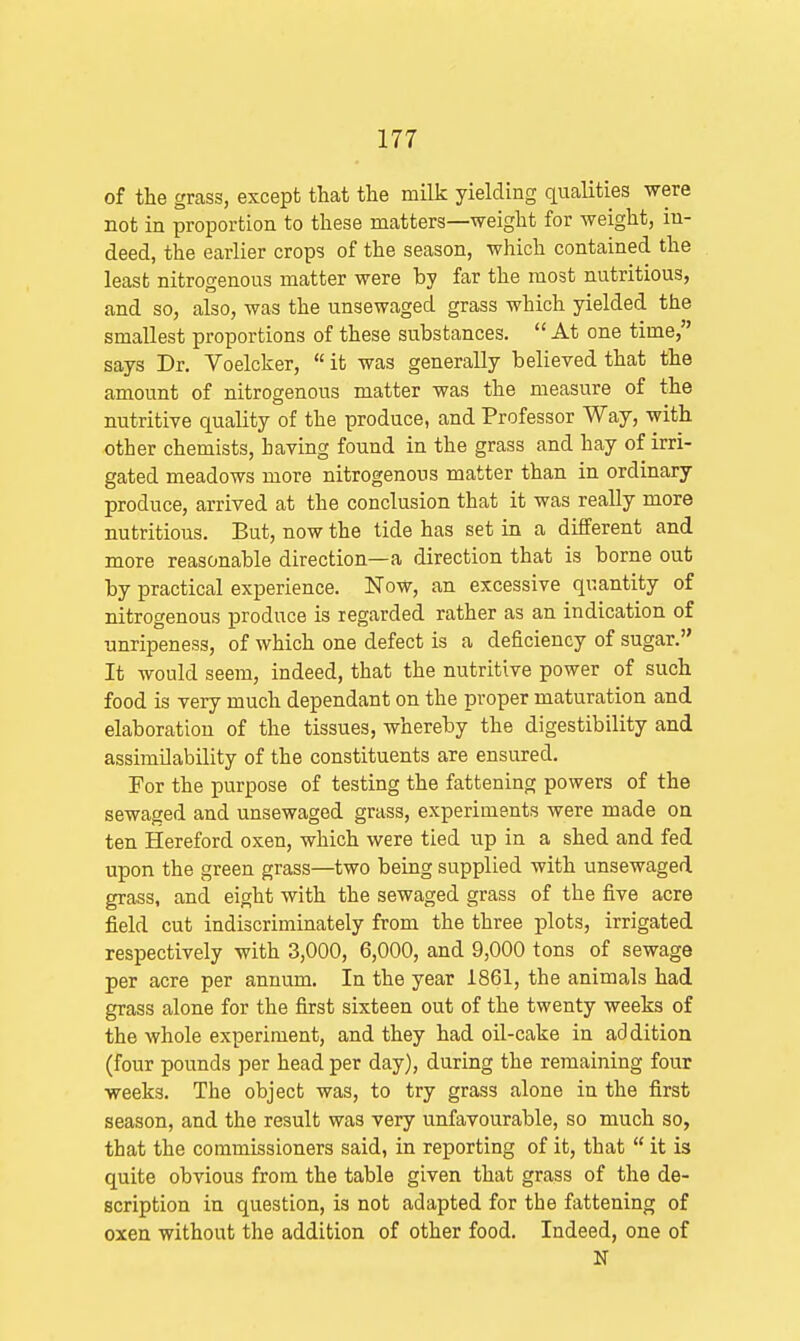 of the grass, except that the milk yielding qualities were not in proportion to these matters—weight for weight, in- deed, the earlier crops of the season, which contained the least nitrogenous matter were by far the most nutritious, and so, also, was the unsewaged grass which yielded the smallest proportions of these substances. At one time, says Dr. Voelcker, it was generally believed that the amount of nitrogenous matter was the measure of the nutritive quality of the produce, and Professor Way, with other chemists, having found in the grass and hay of irri- gated meadows more nitrogenous matter than in ordinary produce, arrived at the conclusion that it was really more nutritious. But, now the tide has set in a different and more reasonable direction—a direction that is borne out by practical experience. Now, an excessive quantity of nitrogenous produce is regarded rather as an indication of unripeness, of which one defect is a deficiency of sugar. It would seem, indeed, that the nutritive power of such food is very much dependant on the proper maturation and elaboration of the tissues, whereby the digestibility and assimOability of the constituents are ensured. For the purpose of testing the fattening powers of the sewaged and unsewaged grass, experiments were made on ten Hereford oxen, which were tied up in a shed and fed upon the green grass—two being supplied with unsewaged grass, and eight with the sewaged grass of the five acre field cut indiscriminately from the three plots, irrigated respectively with 3,000, 6,000, and 9,000 tons of sewage per acre per annum. In the year 1861, the animals had grass alone for the first sixteen out of the twenty weeks of the whole experiment, and they had oil-cake in addition (four pounds per head per day), during the remaining four weeks. The object was, to try grass alone in the first season, and the result was very unfavourable, so much so, that the commissioners said, in reporting of it, that it is quite obvious from the table given that grass of the de- scription in question, is not adapted for the fattening of oxen without the addition of other food. Indeed, one of