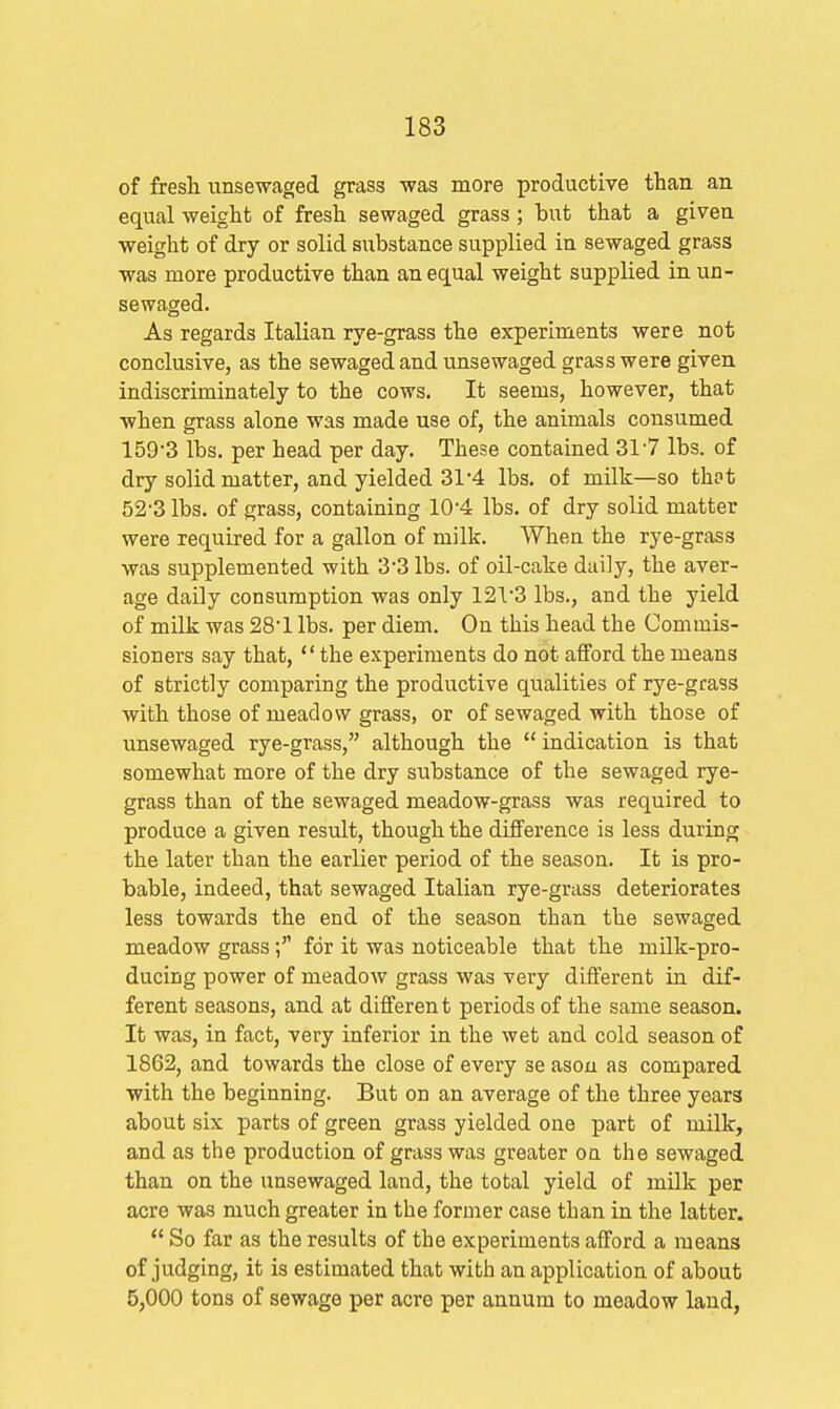 of fresli unsewaged grass was more productive than an equal weight of fresli sewaged grass ; but that a given weight of dry or solid substance supplied in sewaged grass was more productive than an equal weight supplied in un- sewaged. As regards Italian rye-grass the experiments were not conclusive, as the sewaged and unsewaged grass were given indiscriminately to the cows. It seems, however, that when grass alone was made use of, the animals consumed 159-3 lbs. per head per day. These contained 317 lbs. of dry solid matter, and yielded 31'4 lbs. of milk—so thot 52-3 lbs. of grass, containing 10'4 lbs. of dry solid matter were required for a gallon of milk. Wheu the rye-grass was supplemented with 3*3 lbs. of oil-cake daily, the aver- age daily consumption was only 12'13 lbs., and the yield of milk was 28'1 lbs. per diem. On this head the Commis- sioners say that, the experiments do not afford the means of strictly comparing the productive qualities of rye-grass with those of meadow grass, or of sewaged with those of unsewaged rye-grass, although the indication is that somewhat more of the dry substance of the sewaged rye- grass than of the sewaged meadow-grass was required to produce a given result, though the difference is less during the later than the earlier period of the season. It is pro- bable, indeed, that sewaged Italian rye-grass deteriorates less towards the end of the season than the sewaged meadow grassfor it was noticeable that the milk-pro- ducing power of meadow grass was very different in dif- ferent seasons, and at differen t periods of the same season. It was, in fact, very inferior in the wet and cold season of 1862, and towards the close of every se asou as compared with the beginning. But on an average of the three years about six parts of green grass yielded one part of milk, and as the production of grass was greater oa the sewaged than on the unsewaged land, the total yield of milk per acre was much greater in the former case than in the latter. So far as the results of the experiments afford a means of judging, it is estimated that with an application of about 5,000 tons of sewage per acre per annum to meadow land,