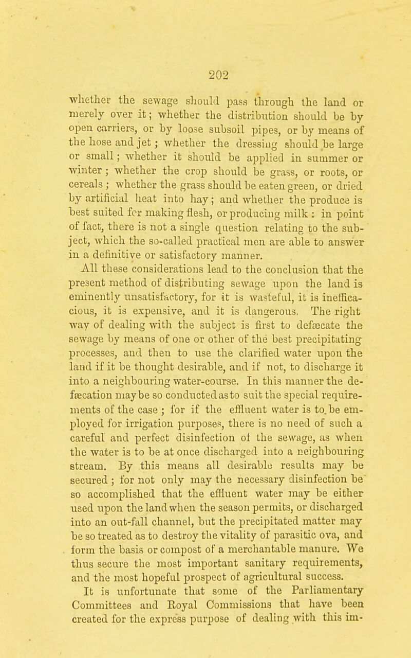 whether the sewage should pass through the land or merely over it; whether the distribution should be by- open carriers, or by loose subsoil pipes, or by means of the hose and jet; whether the dressing should be large or small; whether it should be applied in summer or winter ; whether the crop should be grass, or roots, or cereals ; whether the grass should be eaten green, or dried by artificial lieat into hay; and whether the produce is best suited for making flesh, or producing milk : in point of fact, there is not a single question relating to the sub- ject, which the so-called practical men are able to answer in a definitive or satisfactory manner. All these considerations lead to the conclusion that the present method of distributing sewage upon the land is eminently unsatisfactory, for it is wasteful, it is ineffica- cious, it is expensive, and it is dangerous. The right way of dealing with the subject is first to defsecate the sewage by means of one or other of the best precipitating processes, and then to use the clarified water upon the laud if it be thought desirable, and if not, to discharge it into a neighbouring water-course. In this manner the de- fecation maybe so conductedasto suit the special require- ments of the case ; for if the effluent water is to.be em- ployed for irrigation purposes, there is no need of such a careful and perfect disinfection of the sewage, as when the water is to be at once discharged into a neighbouring stream. By this means all desirable results may be secured ; for not only may the necessary disinfection be' so accomplished that the effluent water may be either used upon the land when the season permits, or discharged into an out-fall channel, but the precipitated matter may be so treated as to destroy the vitality of parasitic ova, and form the basis or compost of a merchantable manure. We thus secure the most important sanitary requirements, and the most hopeful prospect of agricultural success. It is unfortunate that some of the Parliamentary Committees and Eoyal Commissions that have been created for the express purpose of dealing with this im-