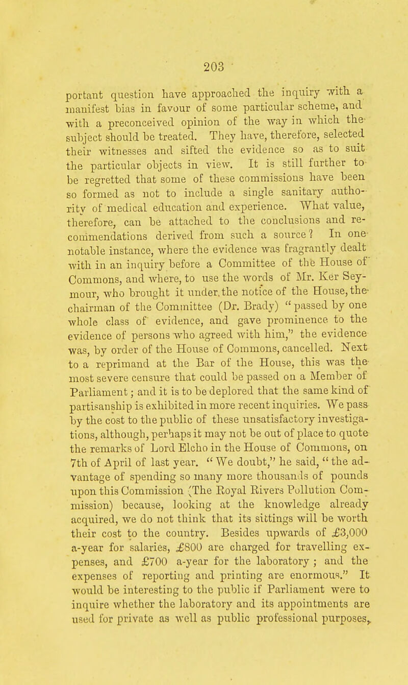 portant question have approached the inquiry with a manifest bias in favour of some particular scheme, and ■with a preconceived opinion of the way in which the- subject should be treated. They have, therefore, selected their witnesses and sifted the evidence so as to suit the particular objects in view. It is still farther to be regretted that some of these commissions have been so formed as not to include a single sanitary autho- rity of medical education and experience. What value, therefore, can be attached to the conclusions and re- commendations derived from such a source? In one- notable instance, where the evidence was fragrantly dealt with in an inquiry before a Committee of the House of Commons, and where, to use the words of Mr. Ker Sey- mour, who brought it under, the notice of the House, the- chairman of the Committee (Dr. Brady)  passed by one whole class of' evidence, and gave prominence to the evidence of persons who agreed with him, the evidence was, by order of the House of Commons, cancelled. Next to a reprimand at the Bar of the House, this was the- most severe censure that could be passed on a Member of Parliament; and it is to be deplored that the same kind of partisanship is exhibited in more recent inquiries. We pass by the cost to the public of these unsatisfactory investiga- tions, although, perhaps it may not be out of place to quote the remarks of Lord Elcho in the House of Commons, on 7th of April of last year.  We doubt, he said,  the ad- vantage of spending so many more thousands of pounds upon this Commission {The Royal Elvers Pollution Com- mission) because, looking at the knowledge already acquired, we do not think that its sittings will be worth their cost to the country. Besides upwards of £3,000 a-year for salaries, .£800 are charged for travelling ex- penses, and £700 a-year for the laboratory ; and the expenses of reporting and printing are enormous. It would be interesting to the public if Parliament were to inquire whether the laboratory and its appointments are used for private as well as public professional purposes,,
