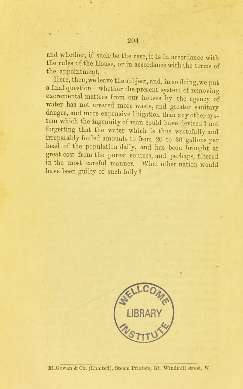 and whether, if such-be the case, it is in accordance with the rules of the House, or in accordance with the terms of the appointment, • ^ Here, then, we leave the subject, and, in so doing, we put a final question—whether the present system of removing excremental matters from our houses by the agensy of water has not created more waste, and greater sanitary danger, and more expensive litigation than any other sys- tem which the ingenuity of man could have devised ? not forgetting that the water which is thus wostefuUy and irreparably fouled amounts to from 20 to 30 gallons per head of the population daily, and has been brought at great cost from the purest sources, and perhaps, filtered in the most careful manner. What other nation would have been guilty of such folly ? MtOowan & Co. (Limited), Steam Printers, Qt. 'Windmill street, W.