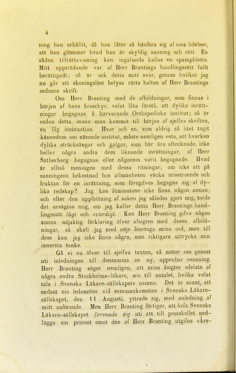 ning han erhållit, då han låter sS hanfora sig af sina hdelser, alt han glömmer hvad han ar skyldig sanning och ratt En sådan tillrättavisning kan ingalunda kallas en »pamphlett». Mitl uppträdande var af Herr Branlings handlingssätt fullt beratligadl; så ar ock detta mitl svar, genom livilket jag nu går all skoningslöst belysa ratta halten af Herr Branlings sednare skrift. Om Herr Branling med de afbildningar, som finnas i början af hans broschyr, velat låta förslå, att dylika inrätt- ningar begagnas å harvarande Orlhopediska institut; så är redan detta, innan man kommit till början af sjelfva skriften, en låg insinuation. Hvar och en, som aldrig så litet tagit kannedom om nämnde institut, måste nemligen veta, all hvarken dylika stracksangar och galgar, som har aro aftecknade, icke heller några andra dem liknande inrättningar, af Herr Saiherberg begagnas eller någonsm varit begagnade. Hvad < ar alltså meningen med dessa ritningar, om icke att på sanningens bekostnad hos allmänheten väcka misstroende och fruktan för en inrättning, som föregifves begagna sig af dy- lika redskap? Jag kan åtminstone icke finna någon annan; och efter den uppfattning af saken jag således gjort mig, torde del ursäglas mig, om jag kallar detta Herr Branlings hand- lingssätt lågt och ovärdigt. Kan Herr Branling gifva någon annan nöjaktig förklaring öfver afsiglen med dessa afbild- ningar, så skall jag med nöje återtaga mina ord, men till dess kan jas icke finna några, som riktigare uttrycka min innersta tanke. Gå vi nu öfver till sjelfva texten, så möter oss genast uti inledningen till densamma en ny, uppenbar osanning. Herr Branling säger nemligen, alt mina åsigter »delals af några andra Stockholms-läkare, nio till antalet, hvilka velat tala i Svenska Läkare-sällskapets namn». Del är sannt, att endast nio ledamöter vid sammankomsten i Svenska Läkare- sällskapet, den 4 1 Augusti, yttrade sig, med anledning af mitt anförande. Men Herr Branling förtiger, alt hela Svenska Läkare-sällskapet förenade sig uti att till protokollet ned- lägga sin protest emot den af Herr Branling ulgifna »Ars-