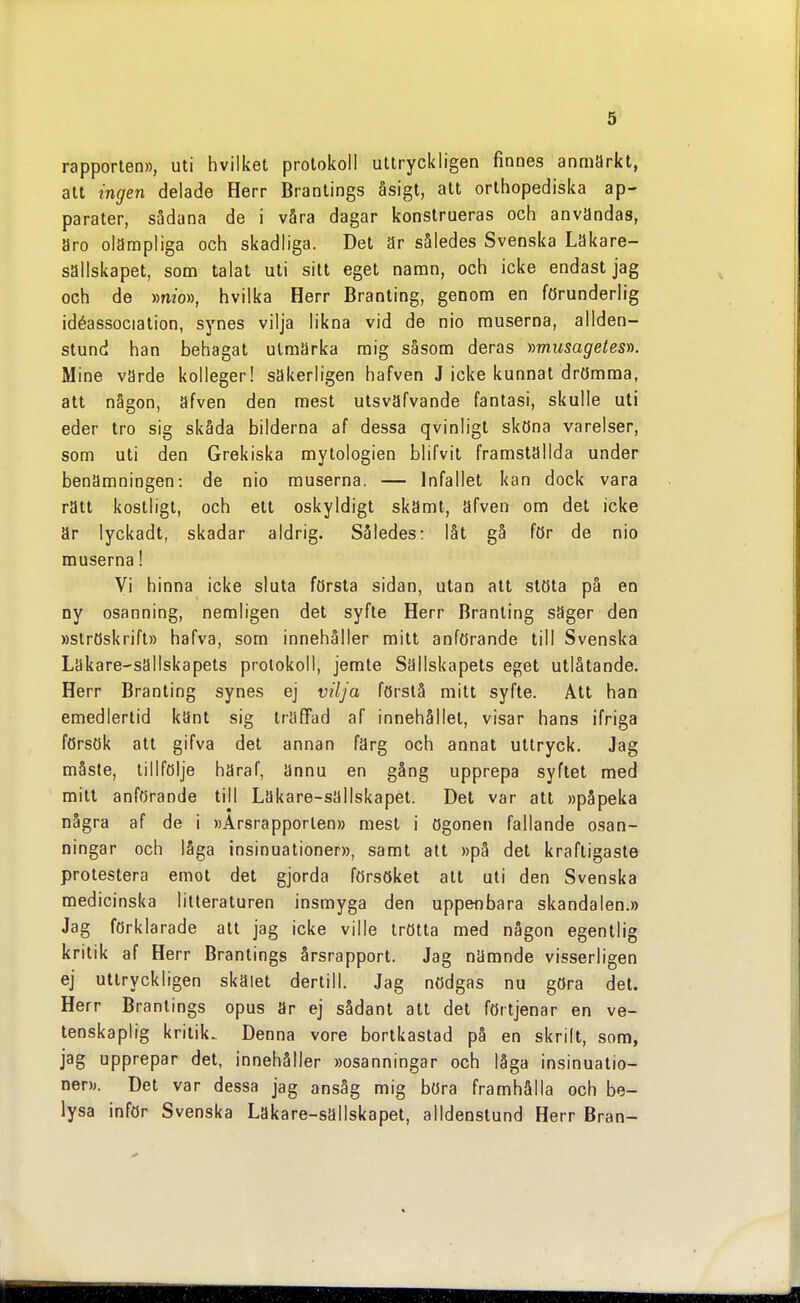 rapporten», uti hvilket protokoll uttryckligen finnes anmärkt, att ingen delade Herr Brantings åsigt, att orthopediska ap- parater, sådana de i våra dagar konstrueras och användas, aro olämpliga och skadliga. Det är således Svenska Läkare- sällskapet, som talat uti sitt eget namn, och icke endast jag och de »mo», hvilka Herr Branting, genom en förunderlig idéassociation, synes vilja likna vid de nio muserna, allden- stund han behagat utmärka mig såsom deras y)musagetesr). Mine värde kolleger! säkerligen hafven J icke kunnat drömma, att någon, äfven den mest utsväfvande fantasi, skulle uti eder tro sig skåda bilderna af dessa qvinligt sköna varelser, som uti den Grekiska mytologien blifvit framställda under benämningen: de nio muserna. — Infallet kan dock vara rätt kostligt, och ett oskyldigt skämt, äfven om det icke är lyckadt, skadar aldrig. Således: låt gå för de nio muserna! Vi hinna icke sluta första sidan, utan alt stöta på en ny osanning, nemligen det syfte Herr Branting säger den »slröskrift» hafva, som innehåller mitt anförande till Svenska Läkare-sällskapets protokoll, jemte Sällskapets eget utlåtande. Herr Branting synes ej vilja förstå mitt syfte. Att han emedlertid känt sig träffad af innehållet, visar hans ifriga försök att gifva det annan färg och annat uttryck. Jag måste, lillfölje häraf, ännu en gång upprepa syftet med mitt anförande till Läkare-sällskapet. Det var att »påpeka några af de i »Årsrapporten» mest i ögonen fallande osan- ningar och låga insinuationer», samt att »på det kraftigaste protestera emot det gjorda försöket att uti den Svenska medicinska litteraturen insmyga den uppenbara skandalen.» Jag förklarade att jag icke ville trötta med någon egentlig kritik af Herr Brantings årsrapport. Jag nämnde visserligen ej uttryckligen skälet dertill. Jag nödgas nu göra det. Herr Brantings opus är ej sådant att det förtjenar en ve- tenskaplig kritik. Denna vore bortkastad på en skrilt, som, jag upprepar det, innehåller »osanningar och låga insinuatio- ner». Det var dessa jag ansåg mig böra framhålla och be- lysa inför Svenska Läkare-sällskapet, alldenstund Herr Bran-