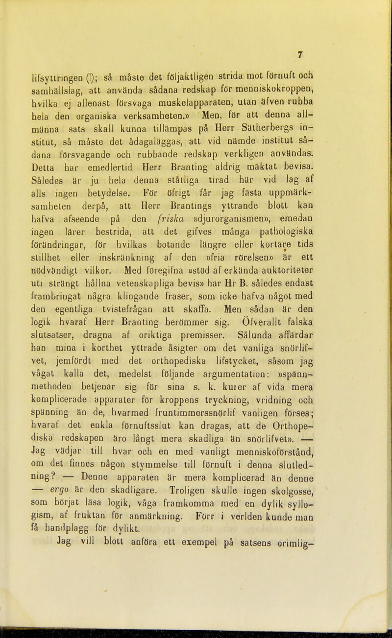 lifsyliringen (!); så måste det följaktligen strida mot förnuft och samhällslag, att använda sådana redskap för menniskokroppen, hvilka ej allenast försvaga muskelapparaten, utan äfven rubba hela den organiska verksamheten.» Men, för att denna all- männa sals skall kunna tillämpas på Herr Säiherbergs in- stitut, så måste det ådagaläggas, alt vid nämde institut så- dana försvagande och rubbande redskap verkligen användas. Detta har emedlertid Herr Branting aldrig mäktat bevisa. Således är ju hela denna ståtliga tirad här vid lag af alls ingen betydelse. För öfrigt får jag fästa uppmärk- samheten derpå, alt Herr Brantings yttrande blott kan hafva afseende på den friska »djurorganismen», emedan ingen lärer bestrida, att det gifves många palhologiska förändringar, för hvilkas botande längre eller kortare tids stillhet eller inskränkning af den »fria rörelsen» är ett nödvändigt vilkor. Med föregifna »stöd af erkända aukloriteter ull strängt hållna vetenskapliga bevis» har Hr B. således endast frambringat några klingande fraser, som icke hafva något med den egentliga tvistefrågan all skaffa. Men sådan är den logik hvaraf Herr Branting berömmer sig. Öfverallt falska slutsatser, dragna af oriktiga premisser. Sålunda affärdar han mina i korthet yllrade åsigter om det vanliga snörlif- vel, jemfördt med det orthopediska lifslycket, såsom jag vågal kalla det, medelst följande argumentation: »spänn- melhoden betjenar sig för sina s. k. kuier af vida mera komplicerade apparater för kroppens tryckning, vridning och spänning än de, hvarmed frunlimmerssnörlif vanligen förses; hvaraf del enkla förnuftsslut kan dragas, att de Orthope- diska redskapen äro långt mera skadliga än snörlifvet». — Jag vädjar till hvar och en med vanligt menniskoförstånd, om det finnes någon slymmelse till förnuft i denna slutled- ning? — Denne apparaten är mera komplicerad än denne — ergo är den skadligare. Troligen skulle ingen skolgosse, som börjat läsa logik, våga framkomma med en dylik syllo- gism, af fruktan för anmärkning. Förr i verlden kunde man få hanilplagg för dylikt. Jag vill blott anföra ell exempel på salsens orimlig-