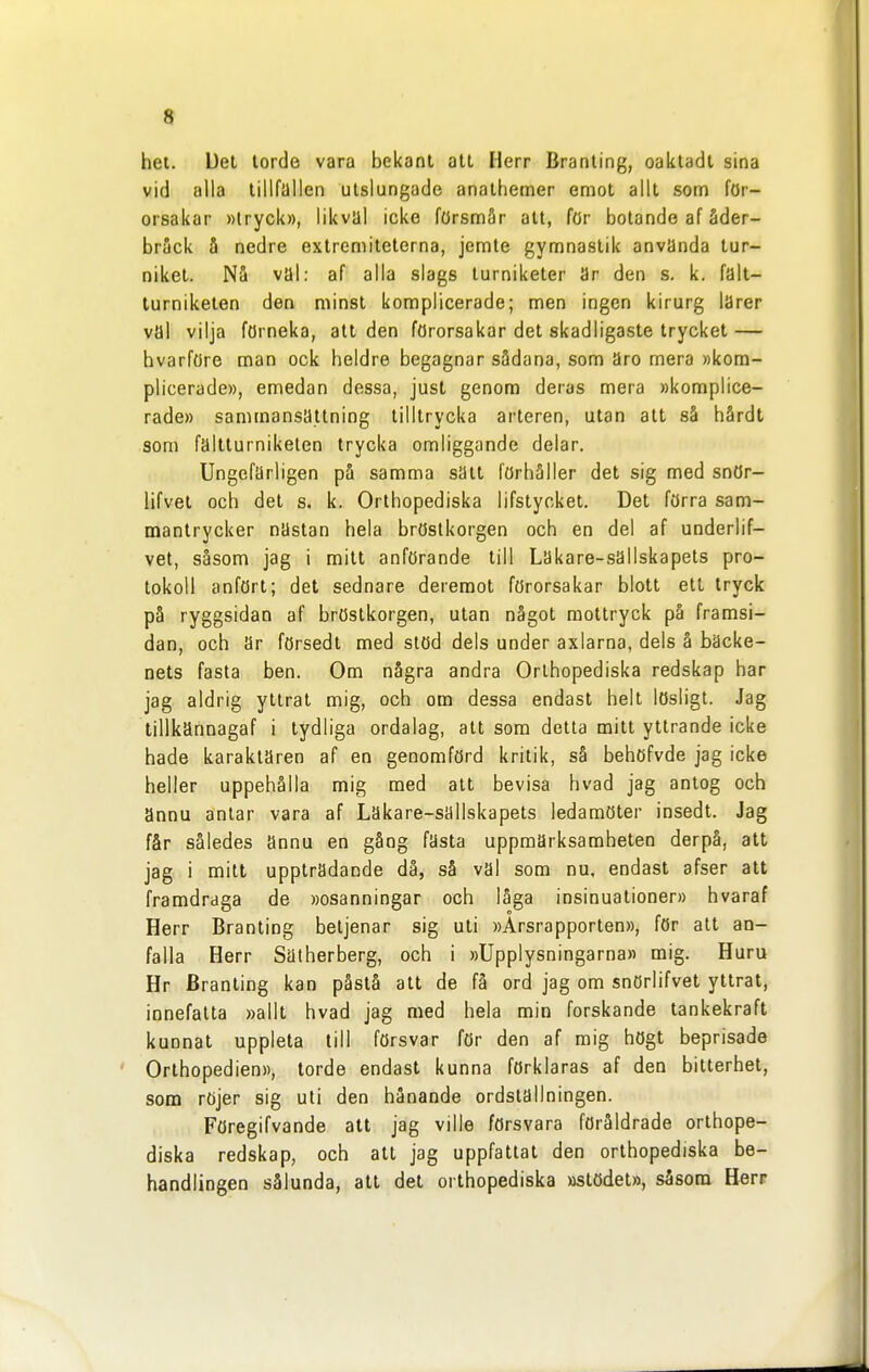 hel. Det torde vara bekant att Herr Branling, oaktadt sina vid alla tillfallen utslungade anathemer emot allt som för- orsakar »tryck», likväl icke försmår alt, för botande af åder- bråck å nedre extrcmiteterna, jemte gymnastik använda tur- niket. Nå val: af alla slags lurniketer ar den s. k. falt- lurniketen den minst komplicerade; men ingen kirurg larer val vilja förneka, att den förorsakar det skadligaste trycket — hvarföre man ock heldre begagnar sådana, som äro mera »kom- plicerade», emedan dessa, just genom deras mera »komplice- rade» sammansättning tilltrycka arteren, utan att så hårdt som faltturnikelen trycka omliggande delar. Ungefärligen på samma satt förhåller det sig med snör- lifvet och det s. k. Orthopediska lifstycket. Det förra sam- mantrycker nästan hela bröstkorgen och en del af underlif- vet, såsom jag i mitt anförande till Lakare-sallskapets pro- tokoll anfört; det sednare deremot förorsakar blott ett tryck på ryggsidan af bröstkorgen, utan något raottryck på framsi- dan, och ar försedt med stöd dels under axlarna, dels å bäcke- nets fasta ben. Om några andra Orthopediska redskap har jag aldrig yttrat mig, och om dessa endast helt lösligt. Jag tillkännagaf i tydliga ordalag, att som detta mitt yttrande icke hade karaktären af en genomförd kritik, så behöfvde jag icke heller uppehålla mig med att bevisa hvad jag antog och annu antar vara af Läkare-sällskapets ledamöter insedt. Jag får således ännu en gång fasta uppmärksamheten derpå, att jag i mitt uppträdande då, så väl som nu, endast afser att framdraga de »osanningar och låga insinuationer» hvaraf Herr Branting betjenar sig uti »Årsrapporten», för att an- falla Herr Sätherberg, och i »Upplysningarna» mig. Huru Hr Branting kan påstå att de få ord jag om snörlifvet yttrat, innefatta »allt hvad jag med hela min forskande tankekraft kunnat uppleta lill försvar för den af mig högt beprisade Orlhopedien», torde endast kunna förklaras af den bitterhet, som röjer sig uti den hånande ordstallningen. Föregifvande all jag ville försvara föråldrade orthope- diska redskap, och att jag uppfattat den orthopediska be- handlingen sålunda, att det orthopediska »stödet», såsom Herr