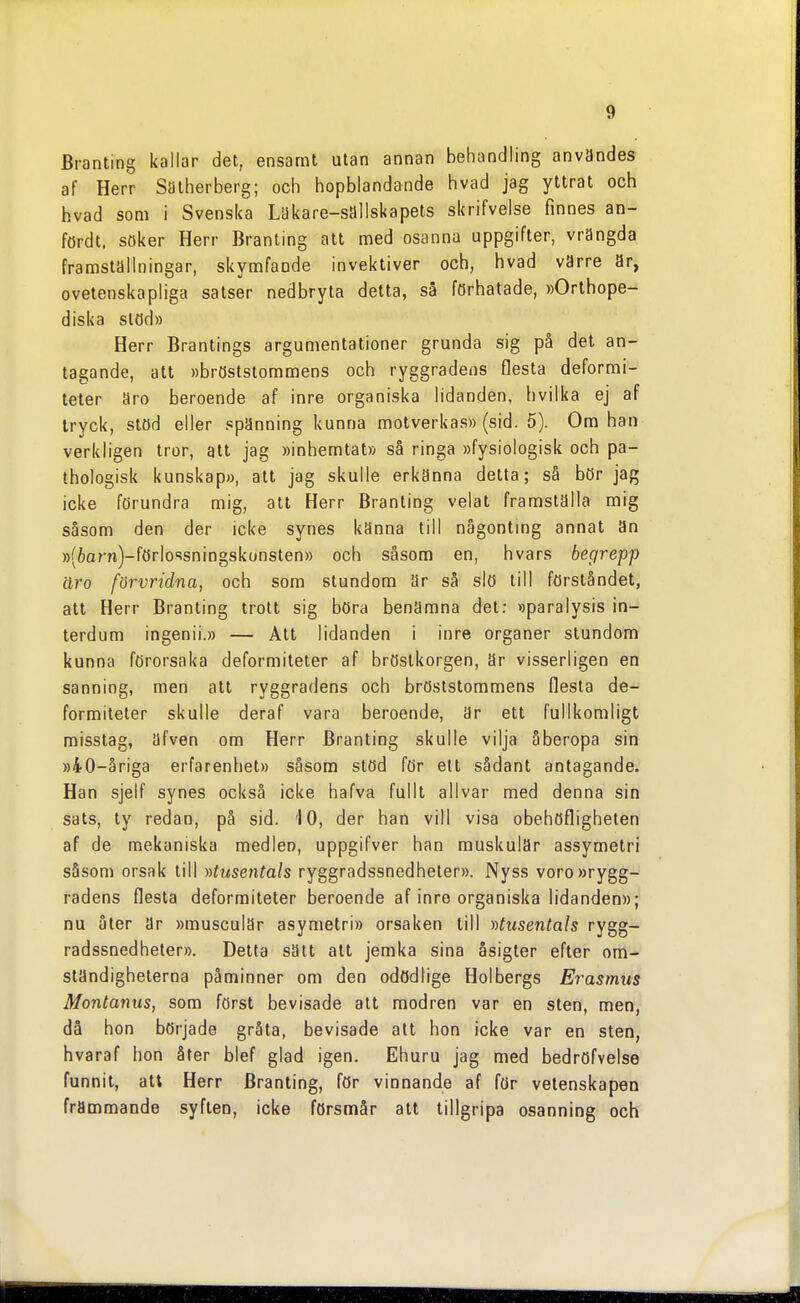 Branting kallar det, ensamt utan annan behandling användes af Herr Sälherberg; och hopblandande hvad jag yttrat och hvad som i Svenska Lakare-sallskapets skrifvelse finnes an- fördt. Söker Herr Branting att med osanna uppgifter, vrängda framställningar, skymfande invektiver och, hvad värre är, ovetenskapliga satser nedbryta detta, så förhalade, »Orthope- diska stöd» Herr Brantings argumentationer grunda sig på det an- tagande, att »bröststommens och ryggradens flesta deformi- teter äro beroende af inre organiska lidanden, hvilka ej af tryck, stöd eller spänning kunna motverkas» (sid. 5). Om han verkligen tror, alt jag »inhemlat» så ringa »fysiologisk och pa- thologisk kunskap», att jag skulle erkänna detta; så bör jag icke förundra mig, att Herr Branting velat framställa mig såsom den der icke synes känna till nägontmg annat än »(6arn)-förlossningskonsten» och såsom en, hvars begrepp äro förvridna, och som stundom är så slö till förståndet, att Herr Branting trott sig böra benämna det: »paralysis in- terdum ingenii.» — Att lidanden i inre organer stundom kunna förorsaka deformiteter af bröstkorgen, ar visserligen en sanning, men att ryggradens och bröststommens flesla de- formiteter skulle deraf vara beroende, är ett fullkomligt misstag, äfven om Herr Branting skulle vilja åberopa sin ))40-åriga erfarenhet» såsom stöd för ett sådant antagande. Han sjelf synes också icke hafva fullt allvar med denna sin sats, ty redan, på sid. 10, der han vill visa obehöfligheten af de mekaniska medlen, uppgifver han muskulär assymetri såsom orsak till ))tusentals ryggradssnedheter». Nyss voro »rygg- radens flesta deformiteter beroende af inre organiska lidanden»; nu åter är »musculär asymetri» orsaken till ))tusentals rygg- radssnedheter». Detta sätt att jemka sina åsigter efter om^ ständighelerna påminner om den odödlige Holbergs Erasmus Montanus, som först bevisade att modren var en sten, men, då hon började gråta, bevisade alt hon icke var en sten, hvaraf hon åter blef glad igen. Ehuru jag med bedröfvelse funnit, att Herr Branting, för vinnande af för vetenskapen främmande syften, icke försmår att tillgripa osanning och