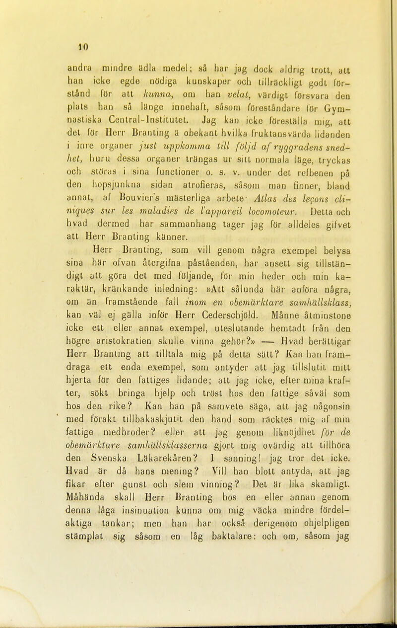 andra mindre adla medel; så har jag dock aldrig irotl, alt han icke egdo nödiga kunskaper och tillräckligt godt för- stånd för atl kunna, om han velul, värdigt försvara den plals h an sa liinge innehall, såsom föreståndare lör Gym- nastiska Central-lnslitulel. Jag kan icke föreställa mig, alt ■det för Herr Branling ä obekant hvilka fruktansvärda lidanden i inre organer just uppkotnma lill följd af ryggradens sned- het, huru dessa organer trängas ur sill normala läge, tryckas och slöras i sina funclioner o. s. v. under del lefhenen på den hopsjunkna sidan alrofieras, såsom nian finner, bland annat, af Bouviers mästerliga arbete- Atlas dts legons di- niques sur tes maladie.s de l'appareil locomoteur. Delta och hvad dermed har sammanhang lager jag för alldeles gifvet all Herr liranting känner. Herr Branling, som vill genom några exempel belysa sina här ofvan ålergifna påståenden, har anseil sig lillslän- digl all göra del med följande, lör min heder och min ka- raktär, kränkande inledning: »Alt sålunda här anföra några, om än framstående fall inom en obemärktare samhällsklass, kan val ej gälla inför Herr Cederschjöld. Månne åtminstone icke ett eller annat exempel, uteslutande hemtadl från den högre aristokratien skulle vinna gehör?» — Hvad berättigar Herr Branling alt tilltala mig på detta sätt? Kan han fram- draga ett enda exempel, som antyder att jag tillslulit milt hjerla för den fattiges lidande; all jag icke, efter mina kraf- ter, sökt bringa hjelp och tröst hos den fattige såväl som hos den rike? Kan han på samvete säga, atl jag någonsin med förakt lillbakaskjul't den hand som räcktes mig af mm fattige medbroder? eller alt jag genom liknöjdhel för de obemärktare samhällsklasserna gjort mig ovärdig att tillhöra den Svenska Lakarekåren? 1 sanning! jag tror det icke. Hvad är då hans mening? Vill han blott antyda, all jag fikar efter gunst och slem vinning? Del är lika skamligt. Måhända skall Herr Branling hos en eller annan genom denna låga insinuation kunna om mig väcka mindre fördel- aktiga tankar; men han har också derigenom ohjelpligen stämplat sig såsom en låg baktalare: och om, såsom jag