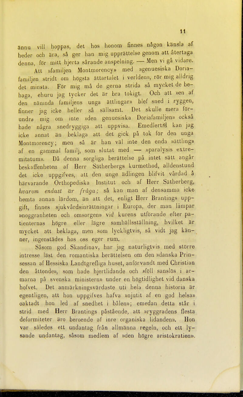 annu vill hoppas, del hos honom finnes någon känsla af heder och ära, så ger han mig upprättelse genom att återtaga denna, för mitt hjerta särande anspelning. — Men vi gå vidare. Alt »familjen Monlmorency» med »genuesiska Doria- familjen stridt om högsta ättartalet i verlden», rör mig alldrig det minsta. För mig må de gerna strida så myckel de be- haga, ehuru jag tycker del är bra tokigt. Och att »en af den nämnda familjens unga älllmgar)) blef sned i ryggen, finner jag icke heller så sällsamt. Del skulle mera för- undra mig om inte »den genuesiska Doriafamiljen» också hade några snedryggiga all uppvisa. Emedlerli^ä kan jag icke annat än beklaga att del gick på tok för den unga Montmorency; men så är han väl inte den enda »ättlmg» af en gammal familj, som slutat med — »paralysis extre- milaium». Då denna sorgliga berättelse på intet sätt angår beskaffenheten af Herr Sätherbergs kurmethod, alldenslund del icke uppgifves, att den unge ädlingen blifvil vårdad å härvarande Orlhopediska Institut och af Herr Sätherberg, hvarom endast är fråga; så kan man af densamma icke hemta annan lärdom, än atl del, enligt Herr Brantings upp- gift, finnes sjukvårdsinrättningar i Europa, der man lämpar »noggranheten och omsorgen» vid kurens utförande efter pa- tienternas högre eller lägre samhällsställning, hvilkel är myckel alt beklaga, men som lyckligtvis, så vidt jag kän- ner, ingenstädes hos oss eger rum. Såsom god Skandinav, har jag naturligtvis med större intresse läst den romantiska berättelsen om den »danska Prin- sessan af Hessiska Landlgrefliga huset, anförvandt med Christian den åttonde», som hade hjerllidande och »föll sanslös i ar- marna på svenska ministern» under en högtidlighet vid danska hofvel. Det anmärkningsvärdaste uti hela denna historia är egentligen, all hon uppgifves hafva »njutit af en god helsa» oaktadl hon led af snedhet i bålen»; emedan detta slår i strid med Herr Brantings påstående, att »ryggradens flesta deformileter äro beroende af inre organiska lidanden». Hon var således etl undantag frän allmänna regeln, och ett ly- sande undanlag, såsom medlem af »den högre aristokratien».