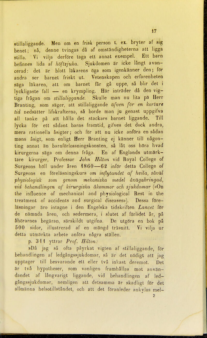 stillaliggande. Men om en frisk person l. ex. bryter af sig benet; nå, denne tvingas då af omständigheterna att ligga stilla. Vi vilja derföre taga ett annat exempel. Ett barn befinnes lida af höftsjuka. Sjukdomen är icke långt avan- cerad: det är blott läkarens öga som igenkänner den; för andra ser barnet friskt ut. Vetenskapen och erfarenheten saga läkaren, att om barnet får gå uppe, så blir del i lyckligaste fall — en krympling. Har inträder då den vig- tiga frågan om stillaliggande. Skulle man nu lita pä Herr Branting, som säger, att stillaliggande äfven för en kortare tid nedsätter lifskrafterna, så borde man ju genast uppgifva all tanke på att hålla det stackars barnet liggande. Till lycka för ett sådant barns framtid, gifves det dock andra, mera rationella åsigter; och för att nu icke anföra en sådan mans äsigt, som enligt Herr Branting ej känner till någon- ting annat än barnförlossningskonsten, så låt oss höra hvad kirurgerna säga om denna fråga. En af Englands utmärk- lare kirurger, Professor John Hilton vid Boyal College of Surgeons höll under åren 4 860—62 inför detta College of Surgeons en föreläsningskurs om inflytandet af hvila, såväl physiologisk som genom mekaniska medel åvägabringad, vid behandlingen af kirurgiska åkommor och sjukdomar (»On the influence of mechanical and physiological Best in the treatment of accidents and surgical diseases»). Dessa före- läsningar äro intagne i den Engelska tidskriften Lancet för de nämnda åren, och sedermera, i slutet af förlidet år, på ähörarnes begäran, särskildt ulgifna. De utgöra en bok på 500 sidor, illustrerad af en mängd träsnitt. Vi vilja ur detta utmärkta arbete anföra några stallen, p. 311 yttrar Prof. Bilton: »Då jag så ofta påyrkat vigten af stillaliggande, för behandlingen af ledgångssjukdomar, så är del nödigt alt jag upptager till besvarande ett eller två inkast deremot. Det ar två hypolheser, som vanligen framhållas mot använ- dandet af långvarigt liggande, vid behandlingen af led- gångssjukdomar, nemligen alt detsamma är skadligt för det allmänna helsotillståndet, och all det föranleder ankvlos mel- 2