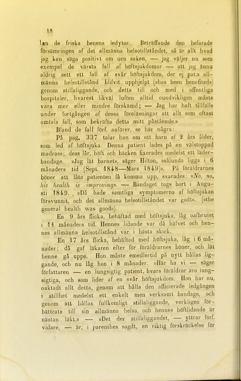 lan de friska benens ledylor. Beträffande den befarade försämringen af del allmanna belsotillstSndel, så är alll hvad jag kan sUga positivt om oen saken, — jag väljer nu som exempel de vUrsta fall af höflsjukdomar — all jag ännu aldrig sett ett fall af svår boftsjukdom, der ej pal:s all- manna belsotillslånd blifvit upphjelpt (»bas been benefiled») genom slillaliggande, och delta till ocb med i on'eniliga hospitaler, bvarest likval luften alllid oundvikligen måste vara mer eller mindre förskamd; — Jag har haft tillfälle under fortgången af dessa föreläsningar all alll som oftast omtala fall, som bekräfta detta milt påslående.» Bland de fall förf. anförer, se har några: På pag. 337 talar han om ett barn af 2 års ålder, som led af höftsjuka. Denna patient lades på en välsloppad madrass; dess lår, höft och bäcken fixerades medelst ett läder- bandage. »Jag lat barnet», säger Hillon, »sålunda ligga i 6 månaders tid (Sept. 1848—Mars 1849)». På föraldrarnes böner att låta patienten få komma upp, svarades: »A^o, no, his health is improvingi). — Bandaget togs bort i Augu- sti 1849. »Då hade samtliga symptomerna af höftsjukan försvunnit, och det allmänna helsotillslåndet var godi». (»the general health was good»). En 9 års flicka, behäftad med höflsjuka, låg oafbrulet i 11 månaders lid. Hennes lidande var då häfvet och hen- nes allmänna belsotillslånd var i bästa skick. En 17 års flicka, behäftad med höflsjuka, låg i 6 må- nader; då gaf läkaren efter för föräldrarnes böner, och lät henne gå uppe. Hon måste emedlerlid pä nytt hållas lig- gande, och nu låg hon i 8 månader. »Har ha vi — säger författaren — en lungsigtig patient, bvars föräldrar äro lung- sigtiga, och som lider af en svår höftsjukdom. Hon har nu, oaktadt allt delta, genom alt hålla den afficierade ledgången i stillhet medelst ett enkelt men verksamt bandage, och genom att hällas fullkomligt slillaliggande, verkligen för- bättrats till sin allmänna helsa, och hennes höftlidande är nästan läkt.» — »Det der stillaliggandet, — yttrar förf. vidare, — ar, i parenthes .sagdl, en riktig förskräckelse för