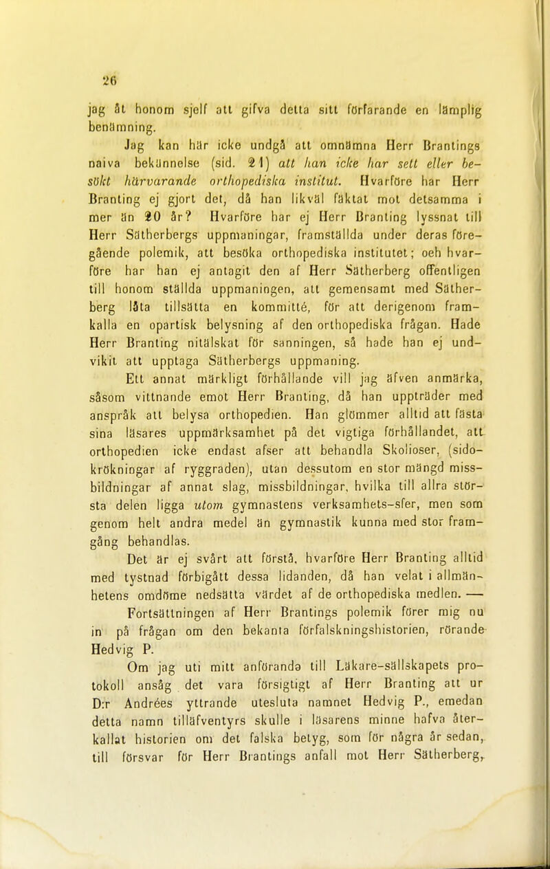 jag 3t honom sjelf att gifva delta sitt förfarande en lämplig benämning. Jag kan har icke undgå att omnämna Herr Brantings naiva bekUnnolse (sid. 21) att han icke har sett eller be- sökt härvarande orthopedisica institut. Hvarföre har Herr Branling ej gjort det, då han likval faktal mot detsamma i mer an 20 år? HvarfCJre har ej Herr Branling lyssnat till Herr Sätherbergs uppmaningar, framställda under deras före- gående polemik, att besöka orthopediska institutet; oeh hvar- före har han ej antagit den af Herr Satherberg offentligen till honom ställda uppmaningen, alt gemensamt med Sather- berg I5la tillsatta en kommitté, för att derigenom fram- kalla en opartisk belysning af den orthopediska frågan. Hade Herr Branling nitälskat för sanningen, så hade han ej und- vikit all upplaga Sätherbergs uppmaning. Ett annat märkligt förhållande vill jag afven anmärka, såsom vittnande emot Herr Branling, då han uppträder med anspråk all belysa orlhopedien. Han glömmer alltid alt fasta sina läsares uppmärksamhet på del vigliga förhållandel, att orlhopedien icke endast afser att behandla Skolioser, (sido- krökningar af ryggraden), ulan dessutom en stor mängd miss- bildningar af annat slag, missbildningar, hvilka Ull allra stör-' sta delen ligga utom gymnastens verksamhels-sfer, men som genom helt andra medel än gymnastik kunna med stor fram- gång behandlas. Del är ej svårt alt förstå, hvarföre Herr Branling alllid med lystnad förbigått dessa lidanden, då han velat i allman- helens omdöme nedsätta värdet af de orthopediska medlen. — Forlsailningen af Herr Brantings polemik förer mig nu in på frågan om den bekanta förfalskningshistorien, rörande- Hedvig P. Om jag uti mitt anföranda till Lakare-sallskapels pro- tokoll ansåg det vara försigtigl af Herr Branling all ur D:r Andrées yttrande utesluta namnet Hedvig P., emedan delta namn lillafvenlyrs skulle i läsarens minne hafva åter- kallat historien om det falska betyg, som för några är sedan, lill försvar för Herr Brantings anfall mot Herr Sätherbergs