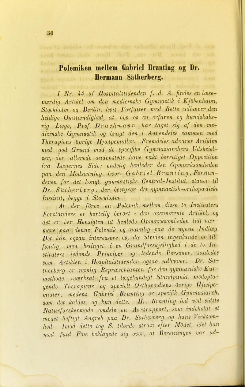 Polemiken mellem Gabriel Branting og Dr. Hermaun Sätlierberg. / Nr. 44 af Hospitalstidenden f. d. A. findes en Icese- voerdig Artikel om den medicinslce Gymnastik i Kjöbenhavn, SLockhohn og Berlin, Jivis Förfaller med Helte udlicever den heldige Omslmndighed, at hos os en erfaren og kundskabs- rig Lxge, Prof. Drachmann, har tagel sig af den me- dicinslce Gymnastik og bragl den i Anvendelse sammen med Therapiens övrige HjcBlpemidler. Fremdeles advarer Ar liklen med god Grund mod de specifike Gymnasiarchers Udskeiel- ser, der allerede andensteds have vakt bereltiget Opposition fra Laigernes Side; endelig henleder den Opmoirksomheden paa den Modscetning, hvori Gabriel Branting, Forstan- deren for det kongl. gymnastiske Central-Inslilul, slaaer til Dr. Sätherberg, der bestyrer del gymnastisk-orlhopcediske Inslilul, begge i Stockholm,- At der föres en Polemik mellem disse to Insliluters Förständers er korlelig berört i den ovennoivnte Artikel, og del er lier Hensigten al henlede Opmcerksomheden lidl nair- mere paa denne Polemik og navnlig paa de nyeste Indla;g. Det kan ogsaa inleressere os, da Striden ingenlunde er til- fceldig, men betinget i en Grundforskjellighed i de to In- sliluters ledende Principer og ledende Personer, saaledes som Artiklen i Hospitalstidenden ogsaa udhcever. Dr. Sä- therberg er nemlig Representanten for den gymnastiske Kur- methode, ivoerksat fra el Icegekyndigl Ståndpunkt, medopta- gende Therapiens og speciell Orlhopaidiens övrige iljalpe- midler, medens Gabriel Branting er specifik Gymnasiarch, som det kaldes, og kun delte. Ur. Branting lod ved sidste Naturforskermöde omdele en Aarsrapport, som indeholdl el megel heftigt Angreb paa Dr. Sätherberg og hans Virkso7n- hed. hnod delte log S. tilorde strax efter Mödet, idel han med fuld Föie beklagede sig over, at Berelningen var ud-