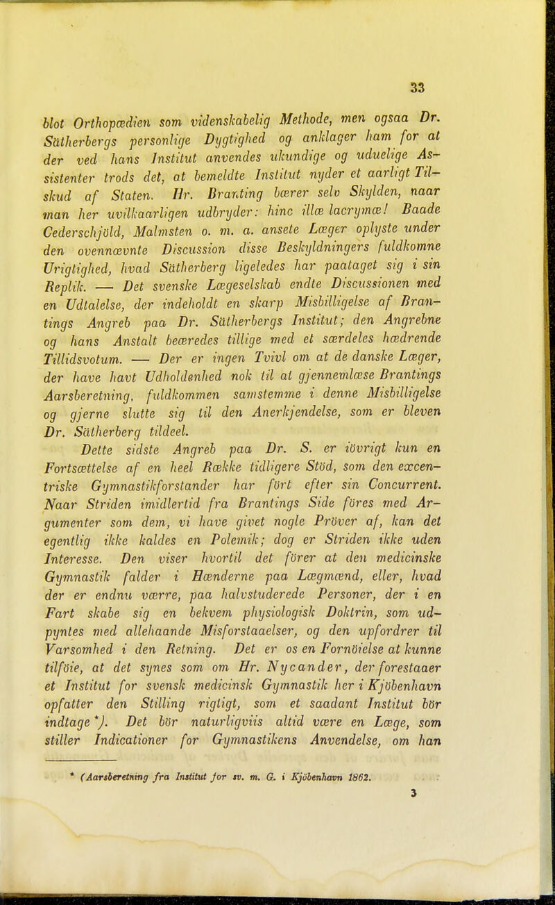 blot OrthopcBdien som videnskabelig Methode, men ogsaa Dr. Sätherbergs personlige Dygtighed og anklager Imm for at der ved hans Institut anvendes ukundige og uduelige As- sistenter trods det, at bemeldte Institut nyder et aarligt Til- skud af Staten. Hr. Dranting bcerer selv Skyiden, naar man her uvilkaarligen udbryder: hinc illcs lacrymcs! Baade Cederschjöld, Malmsten o. m. a. ansete Lager oplyste under den ovennoevnte Discussion disse Deskxjldningers fuldkomne Urigtighed, hvad Sätherberg ligeledes har paataget sig i sin Replik. — Det svenske La;geselskab endte Discussionen med en Udtalelse, der indeholdt en skarp Misbilligelse af Bran- tings Angreb paa Dr. Sätherbergs Institut; den Angreine og hans Anstalt beceredes tillige med et scerdeles hcedrende Tillidsvotum. — Der er ingen Tvivl om at de danske Lager, der have havt Udholdenhed nok til at gjennevilase Brantings Aarsberetning, fiddkommen samstemme i denne Misbilligelse og gjerne slutte sig til den Anerkjendelse, som er bleven Dr. Sätherberg tildeel. Delte sidste Angreb paa Dr. S. er tövrigt kun en Fortscettelse af en heel Bcekke tidligere Stöd, som den excen- triske Gymnastikfor ständer har fört efter sin Concurrent. Naar Striden imidlertid fra Brantings Side föres med Ar- gumenter som dem, vi have givet nogle Pröver af, kan det egentlig ikke kaldes en Polemik; dog er Striden ikke uden Interesse. Den viser hvortil det förer at den medicinska Gymnastik falder i Ecenderne paa Lcegmand, eller, hvad der er endnu vcerre, paa halvstuderede Personer, der i en Fart skabe sig en bekvem physiologisk Doktrin, som. ud- pyntes med allehaande Misforstaaelser, og den upfordrer til Varsomhed i den Retning. Det er os en Fornöielse at kunne tilföie, at det synes som om Hr. Nycander, der forestaaer et Institut for svensk medicinsk Gymnastik her i Kjöbenhavn opfatter den Stilling rigligt, som et saadant Institut bör indtage *). Det bör naturligviis altid vcere en Lcege, som stiller Indicationer for Gymnastikens Anvendelse, om han * (Aanleretnxng fra Instiiut Jor tv. m. G. i Kjöbenhavn 1862.