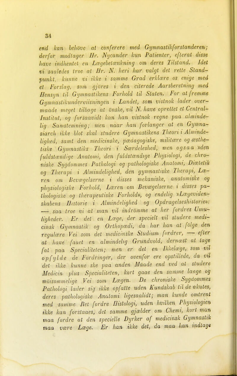 end kan heliöve at confcrere med Gymnastikforstanderen; derfor modlagcr Ur. Nycander kun Patienlcr, eflerat disse liave indhenlcl, en Lcvgebelcenknitig om deres Tilsland. Idet vi saaledes troe al Ur. N. heri har valgt del relte Sland- punkt. kunne vi ikke i samme Grad erklrnre os enige med et Forslag, som gjures i den cilerede Aursberelning med Uensijn til Ggwnastikens Forhold til Staten. For at fremme Gijmnastihunderviisningen i Landet, som vistnok läder over- maade incget tilbage al önske, vil N. have opretlet et Central- institut, og forsaavidt kan han vistnok regne paa alminde- lig Samstemning; men naar han förlänger at en Gymna- siarch ikke blot skal studere Gymnastikens Theori i Ålminde- lighed, samt den medicinske, pceciagogiske, miiit(£re og cesthe- tiske Gymnastiks Theori i ScEvdeleshed, men ogsaa ))den fuldsUendige Anatomi, den fuldstcendige Physiologi, de chro- niske Sygdommes Pathologi og palhologiske Anatomi, Diceletik og Therapi i Almindelighed, den gymnastiske Therapi, Lcb- ren om l}eva'geherne i disses mekaniske, analomiske og pliysioloijiske Forhold, Lxrcn om Bevcegelserne i disses pa- thologisi-e og iherapeutiske Forholdn, og endelig »Lceyeu/c/en- skabens Uistorie i Almindelighed og Opdragelseshistoriev: — saa troe vi at man vil indrömme at her [ordres Umu~ liglieder. Er det en Lage, der speciell vil studere medi- cinsk Gymnastik og Orthopwdi, da har han at fölge den regulcere Vei som det medicinske Studium fordrer, — efter at have faucl en almindehg Grundvold, dernoist al tage fal paa Specialiteten; men er det en Ikkela^ge, som vil opfylde de Fordringer, der ovenfor ere opstillede, da vil det ikke kunne ske paa anden Maade end ved at studere Medicin plus Specialilelen, kort gaae den samme länge og möisommelige Vei som Lxgen. De chroniske Sygdo7nmes Pathologi läder sig ikke opfatte uden Kundskab til de akules, deres palhologiske Anatomi ligesaalidt; man kunde omlrent med samme Rel fordre Histologi, uden hvilken Physiologien ikke kan forstaaes, det samme gjcelder om Chemi, kort man maa fordre ut den specielle Dyrkcr af medicinsk Gymnastik maa vaire Lcege. Er han ilcke det, da maa han indlage