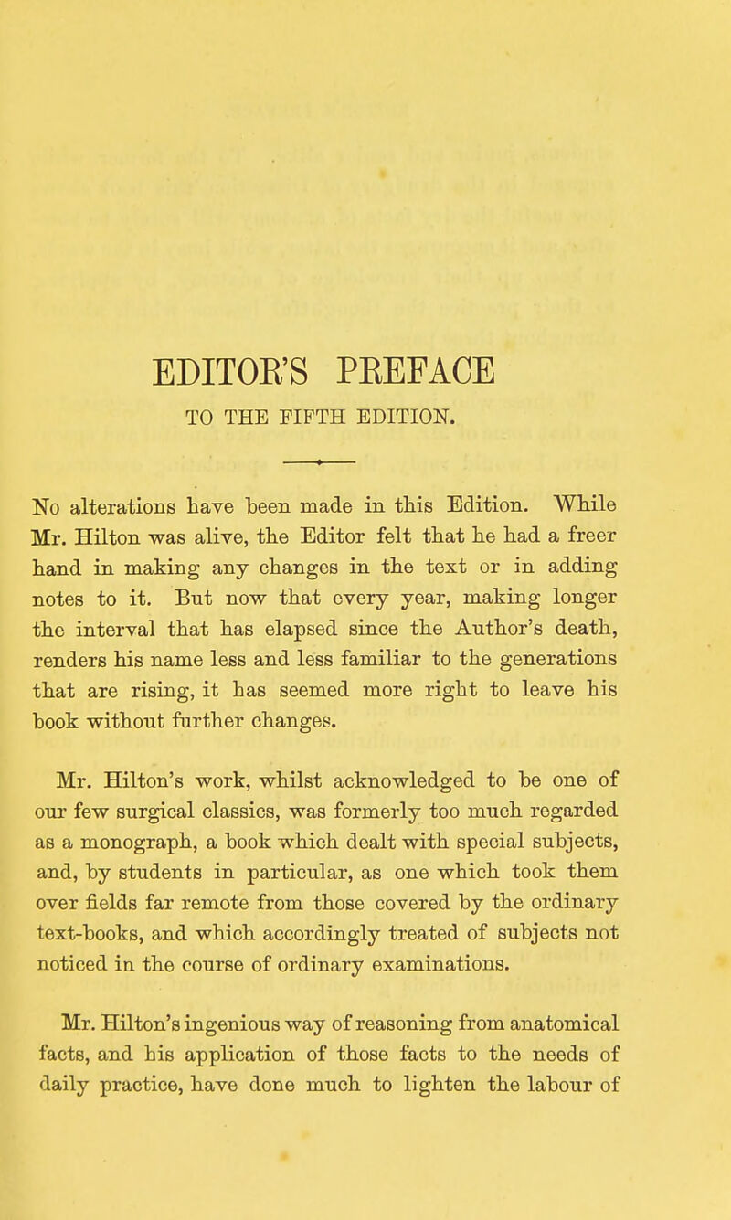 EDITOR'S PREFACE TO THE FIFTH EDITION. No alterations have been made in this Edition. While Mr. Hilton was alive, the Editor felt that he had a freer hand in making any changes in the text or in adding notes to it. But now that every year, making longer the interval that has elapsed since the Author's death, renders his name less and less familiar to the generations that are rising, it has seemed more right to leave his book without further changes. Mr. Hilton's work, whilst acknowledged to be one of our few surgical classics, was formerly too much regarded as a monograph, a book which dealt with special subjects, and, by students in particular, as one which took them over fields far remote from those covered by the ordinary text-books, and which accordingly treated of subjects not noticed in the course of ordinary examinations. Mr. Hilton's ingenious way of reasoning from anatomical facts, and his application of those facts to the needs of daily practice, have done much to lighten the labour of