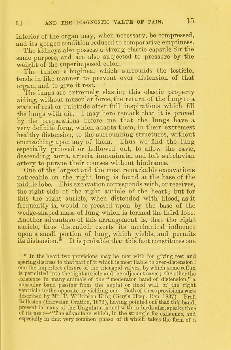 interior of the organ may, wlien necessary, be compressed, and its gorged condition reduced to comparative emptiness. Tiie kidneys also possess a btrong elastic capsule fur the same purpose, and are also subjected to pressure by the weight of the superimposed colon. The tunica albuginea, which surrounds the testicle, tends in like manner to prevent over distension of that organ, and to give it rest. The lungs are extremely elastic; this elastic property aiding, without muscular force, the return of the lung to a state of rest or quietude after full inspirations which jSll the lungs with air. I may hero remark that it is proved by the preparations before me that the lungs have a very definite form, which adapts them, in their extremest healthy distension, to the surrounding structures, without encroaching upon any of them. Thus we find the lung especially grooved or hollowed out, to allow the cavae, descending aorta, arteria innominata, and left subclavian artery to pursue their courses without hindrance. One of the largest and the most remarkable excavations noticeable on the right lung is found at the base of the middle lobe. This excavation corresponds with, or receives, the right side of the right auricle of the heart; but for this the right auricle, when distended with blood, as it frequently is, would be pressed upon by the base of the wedge-shaped mass of lung which is termed the third lobe. Another advantage of this arrangement is, that the right auricle, thus distended, exerts its mechanical influence upon a small portion of lung, which yields, and permits its distension.* It is probable that this fact constitutes one * In the heart two provisions may be met with for giving rest and sparing distress to that part of it which is most liable to over-distension: one the imperfect closure of the tricuspid valves, by which some reflux is permitted into the right auricle and the adjacent cavse; the other the existence in many animals of the  moderator band of distension, a muscular band passing from the septal or fixed wall of the right ventricle to the opposite or yielding one. Both of these provisions were described by Mr. T. Wilkinson King (Guy's Hosp. Kep. 1837). Prof. Eolleston (Harveian Oration, 1873), having pointed out that this band, present in many of the Ungulata, is met with in birds also, speaks thus of its use :— The advantage which, in the struggle for existence, and especially in that very common phase of it which takes the form of a