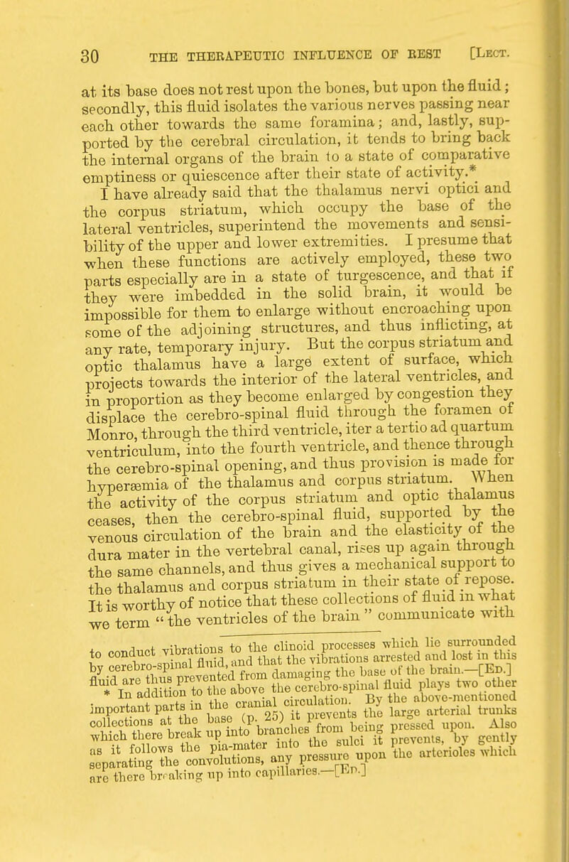 at its base does not rest upon the bones, but upon the fluid; secondly, this fluid isolates the various nerves passing near each other towards the same foramina; and, lastly, sup- ported by the cerebral circulation, it tends to bring back the internal organs of the brain to a state of comparative emptiness or quiescence after their state of activity.* I have already said that the thalamus nervi optici and the corpus striatum, which occupy the base of the lateral ventricles, superintend the movements and sensi- bility of the upper and lower extremities. I presume that when these functions are actively employed, these two parts especially are in a state of turgescence, and that if they were imbedded in the solid brain, it would be impossible for them to enlarge without encroaching upon Fomeofthe adjoining structures, and thus inflicting, at any rate, temporary injury. But the corpus striatum and optic thalamus have a large extent of surface, which proiects towards the interior of the lateral ventricles, and in proportion as they become enlarged by congestion they displace the cerebro-spinal fluid through the foramen ot Monro, through the third ventricle, iter a tertio ad quartum ventriculum, into the fourth ventricle, and thence through the cerebro-spinal opening, and thus provision is made lor hvperaamia of the thalamus and corpus striatum. Wben the activity of the corpus striatum and optic thalamus ceases, then the cerebro-spinal fluid, supported by the venous circulation of the brain and the elasticity of the dura mater in the vertebral canal, rises up again througli the same channels, and thus gives a mechanical support to the thalamus and corpus striatum in their state of repose It is worthy of notice that these collections of fluid m what we term the ventricles of the brain  communicate with A..nt T.iV,ritioiis to the clinoid processes which lie surrounded to conduct vibrations ^^ l^^ vibrations arrested and lost in this collections at the base , f v,ein„ pressed upon. Also which there break up I'^to,^^^?'^;'^', '^S^? Srevenls, by gently are there brmldng up uito capillaries.—L^^ti.J