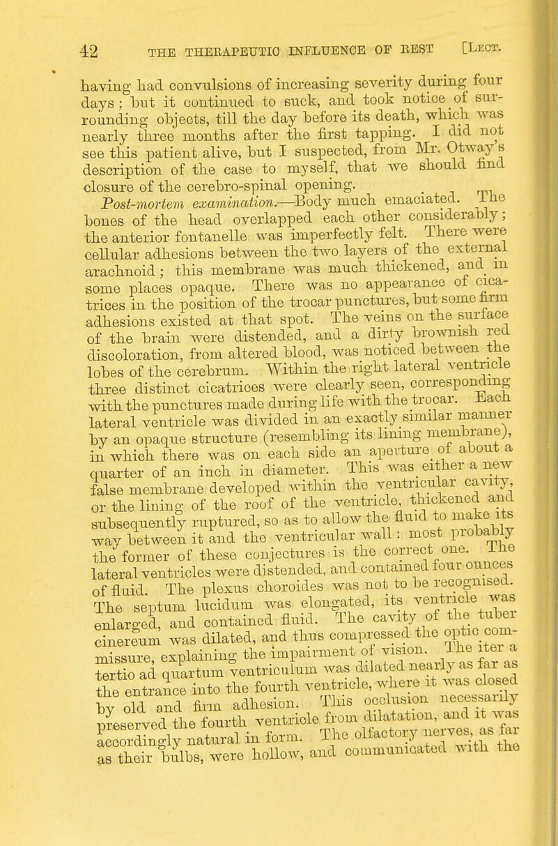 having had convulsions of increasing severity during four days; but it continued to suck, and took notice of sur- rounding objects, till the day before its death, which was nearly three months after the first tapping. I did not see this patient alive, but I suspected, from Mr. O^^ay s description of the case to myself, that we should find closure of the cerebro-spinal opening. _ Post-mortem examination.—Body much emaciated. iHe bones of the head overlapped each other considerably; the anterior fontanelle was imperfectly felt. There were cellular adhesions between the two layers of the external arachnoid; this membrane was much thickened, and m some places opaque. There was no appearance ot cica- trices in the position of the trocar punctures, but some trm adhesions existed at that spot. The veins on the surlace of the brain were distended, and a dirty brownish red discoloration, from altered blood, was noticed between tlie lobes of the cerebrum. Within the right lateral ventricle three distinct cicatrices were clearly seen, corresponding with the punctures made during life with the trocar. il^acH lateral ventricle was divided in an exactly similar manner by an opaque structure (resembling its lining membrane;, in which there was on each side an aperture_ of about a quarter of an inch in diameter. This was_ either a new false membrane developed within the ventricular cavity or the lining of the roof of the ventricle thickened and subsequently ruptured, so as to allow the fluid to make its way between it and the ventricular wall: most probably the former of these conjectures is the correct one. ilie lateral ventricles were distended, and contained four ounces of fluid The plexus choroides was not to be recognised. The septum lucidum was elongated, it^^ ^^ntricle was enlarged, and contained fluid. The cavity of the tuber Sum was dilated, and thus compressed the optic com- missure, explaining the impairment o J'fZ.rl^^s far as tertio ad quartum ventriculum was dilated neailj as tai as ihe entran^^^^ the fourth ventricle, where it was closed ty old and firm adhesion. This occlusion necessarily preserved ihe fourth ventricle from dilatation, and it was llZZtly Ltnv.1 in form. The olfactory nerve^ as far as their bulbs, were hollow, and communicated .Mth the