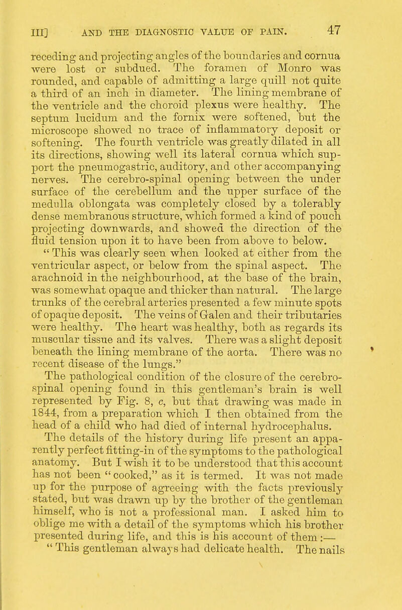 receding and projecting angles of tlie boundaries and cornna were lost or snbdued. The foramen of Monro was rounded, and capable of admitting a large quill not quite a third of an inch in diameter. The lining membrane of the ventricle and the choroid plexus were healthy. The septum lucidum and the fornix were softened, but the microscope showed no trace of inflammatory deposit or softening. The fourth ventricle was greatly dilated in all its directions, showing well its lateral cornua which sup- port the pneumogastric, auditory, and other accompanying nerves. The cerebro-spinal opening between the under surface of the cerebellum and the upper surface of the medulla oblongata was completely closed by a tolerably dense membranous structure, which formed a kind of pouch projecting downwards, and showed the direction of the fluid tension upon it to have been from above to below.  This was clearly seen when looked at either from the ventricular aspect, or below from the spinal aspect. The arachnoid in the neighbourhood, at the base of the brain, was somewhat opaque and thicker than natural. The large trunks of the cerebral arteries presented a few minute spots of opaque deposit. The veins of Galen and their tributaries were healthy. The heart was healthy, both as regards its muscular tissue and its valves. There was a slight deposit beneath the lining membrane of the aorta. There was no recent disease of the lungs. The pathological condition of the closure of the cerebro- spinal opening found in this gentleman's brain is well represented by Fig. 8, c, but that drawing was made in 1844, from a preparation which I then obtained from the head of a child who had died of internal hydrocephalus. The details of the history during life present an appa- rently perfect fitting-in of the symptoms to the pathological anatomy. But I wish it to be understood that this account has not been  cooked, as it is termed. It was not made up for the purpose of agreeing with the facts previousl}^ stated, but was drawn up by the brother of the gentleman himself, who is not a professional man. I asked him to oblige me with a detail of the symptoms which his brother presented during life, and this is his account of them :—  This gentleman always had delicate health. The nails