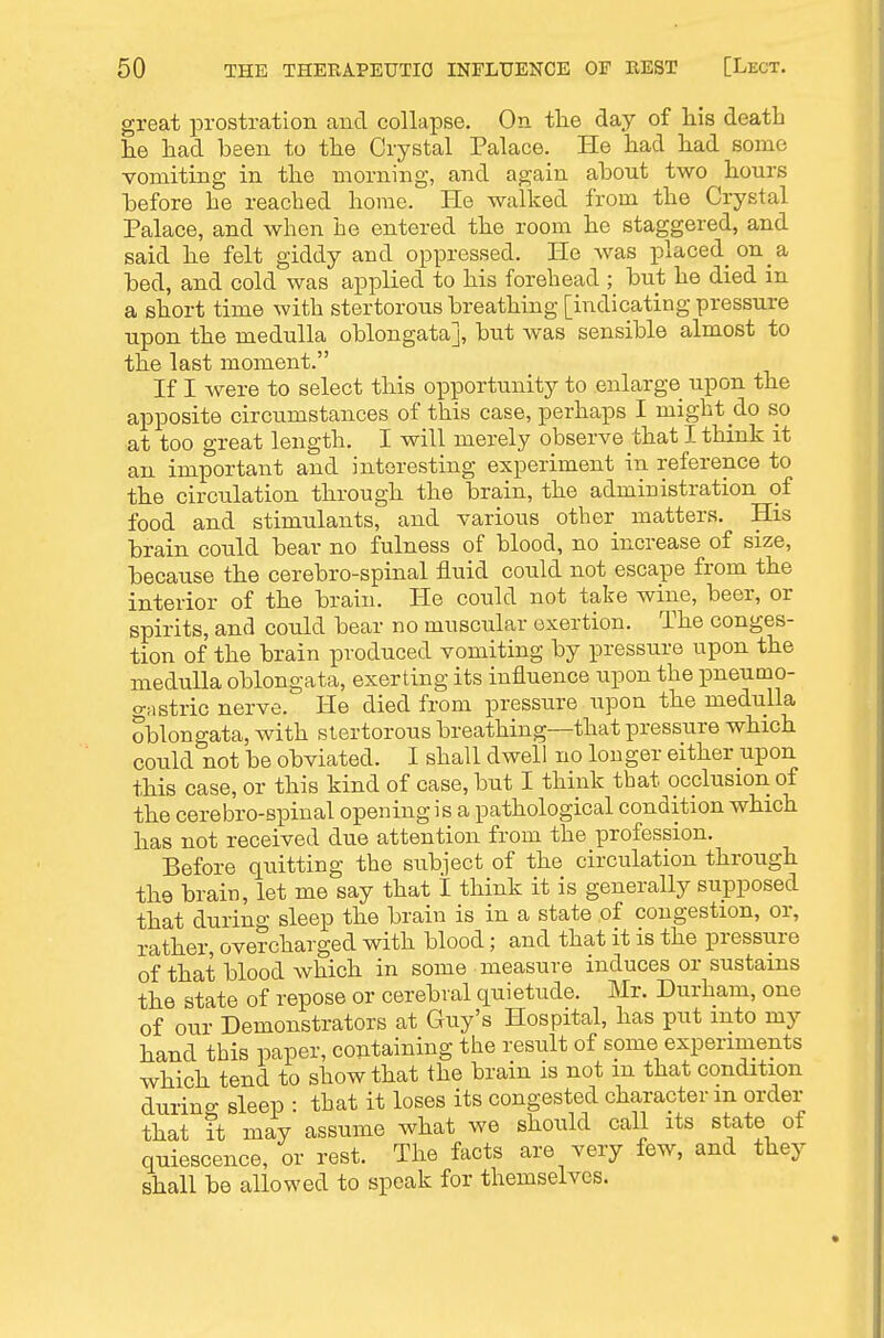 great prostration and collapse. On tlie day of his death lie had been to the Crystal Palace. He had had some vomiting in the morning, and again about two hours before he reached home. He walked from the Crystal Palace, and when he entered the room he staggered, and said he felt giddy and oppressed. He was placed on a bed, and cold was applied to his forehead ; but he died in a short time with stertorous breathing [indicating pressure upon the medulla oblongata], but was sensible almost to the last moment. If I were to select this opportunity to enlarge upon the apposite circumstances of this case, perhaps I might do so at too great length. I will merely observe that I think it an important and interesting experiment in reference to the circulation through the brain, the administration of food and stimulants, and various other matters. His brain could bear no fulness of blood, no increase of size, because the cerebro-spinal fluid could not escape from the interior of the brain. He could not take wine, beer, or spirits, and could bear no muscular exertion. The conges- tion of the brain produced vomiting by pressure upon the medulla oblongata, exerting its influence upon the pneumo- o-Mstric nerve. He died from pressure upon the medulla oblongata, with stertorous breathing—that pressure which could not be obviated. I shall dwell no Ion ger either upon this case, or this kind of case, but I think that occlusion of the cerebro-spinal opening is a pathological condition which has not received due attention from the profession. Before quitting the subi'ect of the circulation through the brain, let me say that I think it is generally supposed that during sleep the brain is in a state of congestion, or, rather, overcharged with blood; and that it is the pressiire of that blood which in some measure induces or sustains the state of repose or cerebral quietude. Mr. Durham, one of our Demonstrators at Guy's Hospital, has put into my hand this paper, containing the result of some experiments which tend to show that the brain is not m that condition durino- sleep : that it loses its congested character m order that it may assume what we should call its state of quiescence, or rest. The facts are very few, and they shall be allowed to speak for themselves.