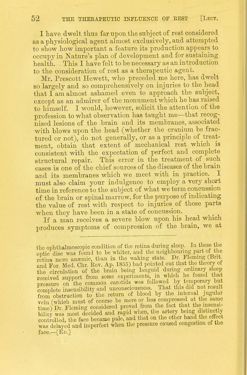 I have dwelt tlius far upon the subject of rest considered as a physiological agent almost exclusively, and attempted to show how important a feature its production appears to occupy in Nature's plan of development and for sustaining health. This I have felt to be necessary as an introduction to the consideration of rest as a therapeutic agent. Mr. Prescott Hewett, who preceded me here, has dwelt so largely and so comprehensively on injuries to the head that I am almost ashamed even to approach the subject, except as an admirer of the monument which he has raised to himself. I would, however, solicit the attention of the profession to what observation has taught me—that recog- nised lesions of the brain and its membranes, a&sociated with blows upon the head (whether the cranium be frac- tured or not), do not generally, or as a principle of treat- ment, obtain that extent of mechanical rest which is consistent with the expectation of perfect and complete structural repair. This error in the treatment of such cases is one of the chief sources of the diseases of the brain and its membranes which we meet with in practice. I must also claim your indulgence to employ a very short time in reference to the subject of what we term concussion of the brain or spinal marrow, for the purpose of indicating the value of rest with respect to injuries of those parts when they have been in a state of concussion. If a man receives a severe blow upon his head which produces symptoms of compression of the brain, we at the ophthalmoscopic condition of the retina during sleep. In these the optic disc was found to be whiter, and the neighbouring part of the retina more antemic, than in the waking state. Dr. Fleming (Bnt and For Med Chr. Rev. Ap. 1855) had pointed out that the theory of the circulation of the brain being languid during ordinary sleep received support from some experiments, in which he found that pressm-e on the common can)tids was followed by temporary but complete insensibility and unconsciousness. That this did not result from obstruction to the return of blood by the internal jugular vein (which must of course be more or less compressed at the same time^ Dr Fleming considered proved from the fact that the insensi- m'y was most decided and rapid when the artery bemg d.st.nctly controlled, the face became pale, and that on the other hand the effect was delayed and imperfect when the pressure caused congestion of the face.—[Ed.]