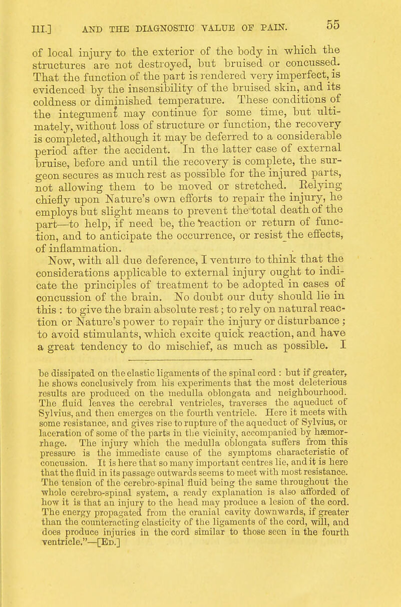 of local injury to the exterior of the body in which the structures are not destroyed, but bruised or concussed. That the function of the part is rendered very imperfect, is evidenced by the insensibility of the bruised skin, and its coldness or diminished temperature. These conditions of the integument may continue for some time, but ulti- mately, withoiit loss of structure or function, the recovery is completed, although it maybe deferred to a considerable period after the accident. In the latter case of external bruise, before and until the recovery is complete, the sur- geon secures as much rest as possible for the injured parts, not allowing them to be moved or stretched. ^ Belying chiefly upon Nature's own efforts to repair the injury, he employs but slight means to prevent the total death of the part—^to help, if need be, the ^reaction or return of func- tion, and to anticipate the occurrence, or resist the effects, of inflammation. Now, with all due deference, I venture to think that the considerations applicable to external injury ought to indi- cate the principles of treatment to be adopted in cases of concussion of the brain. No doubt our duty should lie in this : to give the brain absolute rest; to rely on natural reac- tion or Nature's power to repair the injury or disturbance ; to avoid stimulants, which excite quick reaction, and have a great tendency to do mischief, as much as possible. I be dissipated on the elastic ligaments of the sjDinal cord : but if greater, he shows conclusively from his experiments that the most deleterious results 8Je produced on the medulla oblongata and neighbourhood. The fluid leaves the cerebral ventricles, traverses the aqueduct of Sylvius, and then emerges on the fourth ventricle. Here it meets with some resistance, and gives rise to rupture of the aqueduct of Sylvius, or laceration of some of the parts in tlie vicinity, accompanied by haemor- rhage. The injury which the medulla oblongata sutfers from this pressure is the immediate cause of the symptoms characteristic of concussion. It is here that so many important centres lie, and it is here that the fluid in its passage outwards seems to meet with most resistance. The tension of the cerebro-spinal fluid being the same throughout the whole cerebro-spiiial system, a ready explanation is also afibrded of how it is that an injury to the head may produce a lesion of the cord. The energy propagated from the cranial cavity downwards, if greater than the counteracting elasticity of tiie ligaments of the cord, will, and does produce injuries in the cord similar to those seen in the fourth ventricle.—[Ed.]