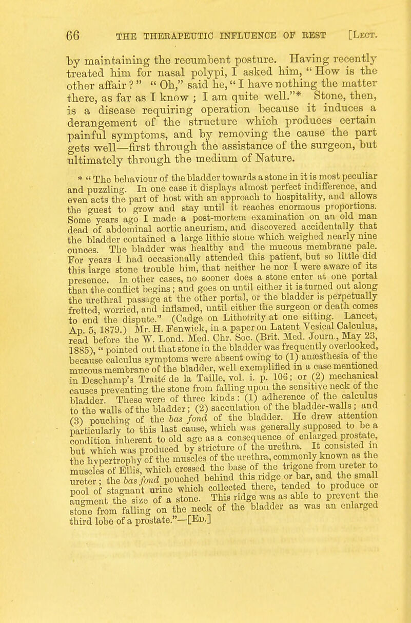 by maintaining the recumbent posture. Having recentlj- treated bim for nasal polypi, I asked bim,  How is tbe otber affair ?   Ob, said be, I bave notbing the matter there, as far as I know ; I am quite well.* _ Stone, then, is a disease requiring operation because it induces a derangement of tbe structure which produces certain painful symptoms, and by removing tbe cause tbe part gets well—first through tbe assistance of tbe surgeon, but ultimately through tbe medium of Nature. *  The behaviour of the bladder towards a stone in it is most peculiar and puzzling. In one case it displays almost perfect indifference, and even acts the part of host with an approach to hospitality, and allows the guest to grow and stay until it reaches enormous proportions. Some years ago I made a post-mortem examination on an old man dead of abdominal aortic aneurism, and discovered accidentally that the bladder contained a large lithic stone which weighed nearly nine ounces. The bladder was healthy and the mucous membrane pale. For years I had occasionally attended this patient, but so little did this large stone trouble him, that neither he nor I were aware of its presence. In other cases, no sooner does a stone enter at one portal than the conflict begins; and goes on until either it is turned out along the urethral passage at the other portal, or the bladder is perpetually fretted, worried, and inflamed, until either the surgeon or death comes to end the dispute. (Cadge on Lithotrity at one sitting Lancet, Ap 5 1879 ) Mr H. Fenwick, in a paper on Latent Vesical Oalculus, read before' the W. Lond. Med. Ohr. Soc. (Brit. Med. Journ., May 23, 1885), pointed out that stone in the bladder was frequently overlooked, because calculus symptoms were absent owing to (1) anesthesia of the mucous membrane of the bladder, well exemplified m a case mentioned in Deschamp's Traite de la TaiUe, vol. i. p. 106; or (2) mechamcal causes preventing the stone from falling upon the sensitive neck ot the bladder These were of three kinds: (1) adherence of the calculus to the walls of the bladder; (2) sacculation of the bladder-walls; and (3) pouching of the has fond of the bladder. He drew attention particularly to this last cause, which was generally supposed to be a condition inherent to old age as a consequence of enlarged Ijrostate^^ but which was produced by stricture of the urethra. It consisted in the hvpertrophy of the muscles of the urethra commonly known as the muscies of Ellis which crossed the base of the trigone from ureter to SSS t4Ts VoTiS pouched behind this ridge or bar, and the small pool of stagnanr Se which collected there, tended to produce or augment the size of a stone. This ndge was as able to prevent the from falling on the neck of the bladder as was an enlarged third lobe of a prostate.—[Ed.]