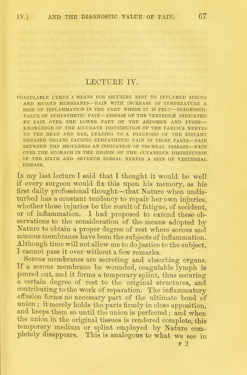 LECTUEE IV. COAGtTLABLE LTMTH A JIEAUS FOE SECUErNG REST TO INFLAMED SEROUS AND MUCOUS MEMBRANES—PAIN WITH INCREASE OP TEMPERATURE A SIGN OP INFLAMMATION IN THE PART WHERE IT IS PELT—DIAGNOSTIC VALUE OF SYMPATHETIC PAIN—DISEASE OP THE 'VERTEBB^ INDICATED BY PAIN OVER THE LOWER PART OF THE ABDOMEN AND PUBES KNOWLEDGE OF THE ACCURATE DISTRIBUTION OP THE VARIOUS NERVES TO THE HEAD AND EAR, LEADING TO A DIAGNOSIS OF THE DISTANT DISEASED ORGANS CAUSING SYMPATHETIC PAIN IN THOSE PARTS—PAIN BETWEEN THE SHOULDERS AN INDICATION OP VISCERAL DISEASE—PAIN OVER THE STOMACH IN THE REGION OP THE CUTANEOUS DISTRIBUTION OP THE SIXTH AND SEVENTH DORSAL NERVES A SIGN OP VERTEBRAL DISEASE. In my last lecture I said that I tliouglit it would be well if every surgeon would fix this upon his memory, as his first daily professional thought—that Nature when undis- turbed has a constant tendency to repair her own injuries, whether those injuries be the result of fatigue, of accident, or of infiammation. I had proposed to extend these ob- servations to the consideration of the means adopted by Nature to obtain a proper degree of rest where serous and mucous membranes have been the subjects of inflammation. Although time will not allow me to do justice to the subject, I cannot pass it over without a few remarks. Serous membranes are secreting and absorbing organs. If a serous membrane be wounded, coagulable lymph is poured out, and it forms a temporary splint, thus securing a certain degree of rest to the original structures, and contributing to the work of reparation. The inflammatory effusion forms no necessary part of the ultimate bond of union ; it merely holds the parts firmly in close apposition, and keeps them so until the union is perfected; and when the union in the original tissues is rendered complete, this temporary medium or splint employed by Nature com- pletely disappears. This is analogous to what we see in P 2