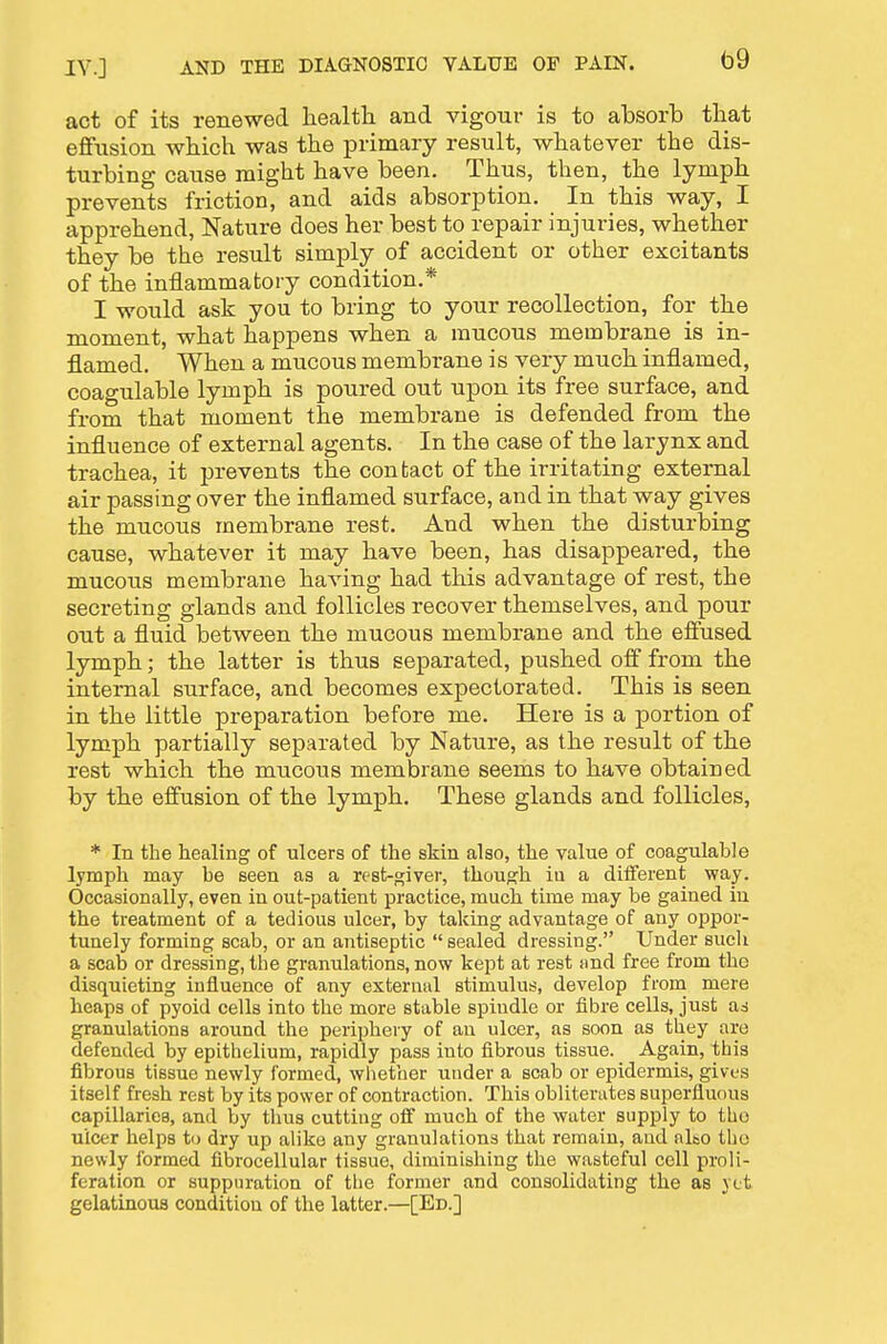 act of its renewed health and vigour is to absorb that effusion which was the primary result, whatever the dis- turbing cause might have been. Thus, then, the lymph prevents friction, and aids absorption. In this way, I apprehend. Nature does her best to repair injuries, whether they be the result simply of accident or other excitants of the inflammatory condition.* I would ask you to bring to your recollection, for the moment, what happens when a raucous membrane is in- flamed. When a mucous membrane is very much inflamed, coagulable lymph is poured out upon its free surface, and from that moment the membrane is defended from the influence of external agents. In the case of the larynx and trachea, it prevents the contact of the irritating external air passing over the inflamed surface, and in that way gives the mucous membrane rest. And when the disturbing cause, whatever it may have been, has disappeared, the mucous membrane having had this advantage of rest, the secreting glands and follicles recover themselves, and pour out a fluid between the mucous membrane and the effused lymph; the latter is thus separated, pushed off from the internal surface, and becomes expectorated. This is seen in the little preparation before me. Here is a portion of lymph partially separated by Nature, as the result of the rest which the mucous membrane seems to have obtained by the effusion of the lymph. These glands and follicles, * In the healing of ulcers of the skin also, the value of coagulable lymph may be seen as a rest-giver, though iu a diiFerent way. Occasionally, even in out-patient practice, much time may be gained iu the treatment of a tedious ulcer, by taking advantage of any oppor- tunely forming scab, or an antiseptic sealed dressing. Under sucli a scab or dressing, tlie granulations, now kept at rest smd free from the disquieting influence of any external stimulus, develop frora mere heaps of pyoid cells into the more stable spindle or fibre cells, just as granulations around the periphery of au ulcer, as soon as they are defended by epithelium, rapidly pass into fibrous tissue. Again, this fibrous tissue newly formed, whether under a scab or epidermis, gives itself fresh rest by its power of contraction. This obliterates superfluous capillariea, and by thus cutting off much of the water supply to the ulcer helps to dry up alike any granulations that remain, aud al&o the newly formed fibrocellular tissue, diminishing the wasteful cell proli- feration or suppuration of the former and consolidating the as yet gelatinous condition of the latter.—[Ed.]