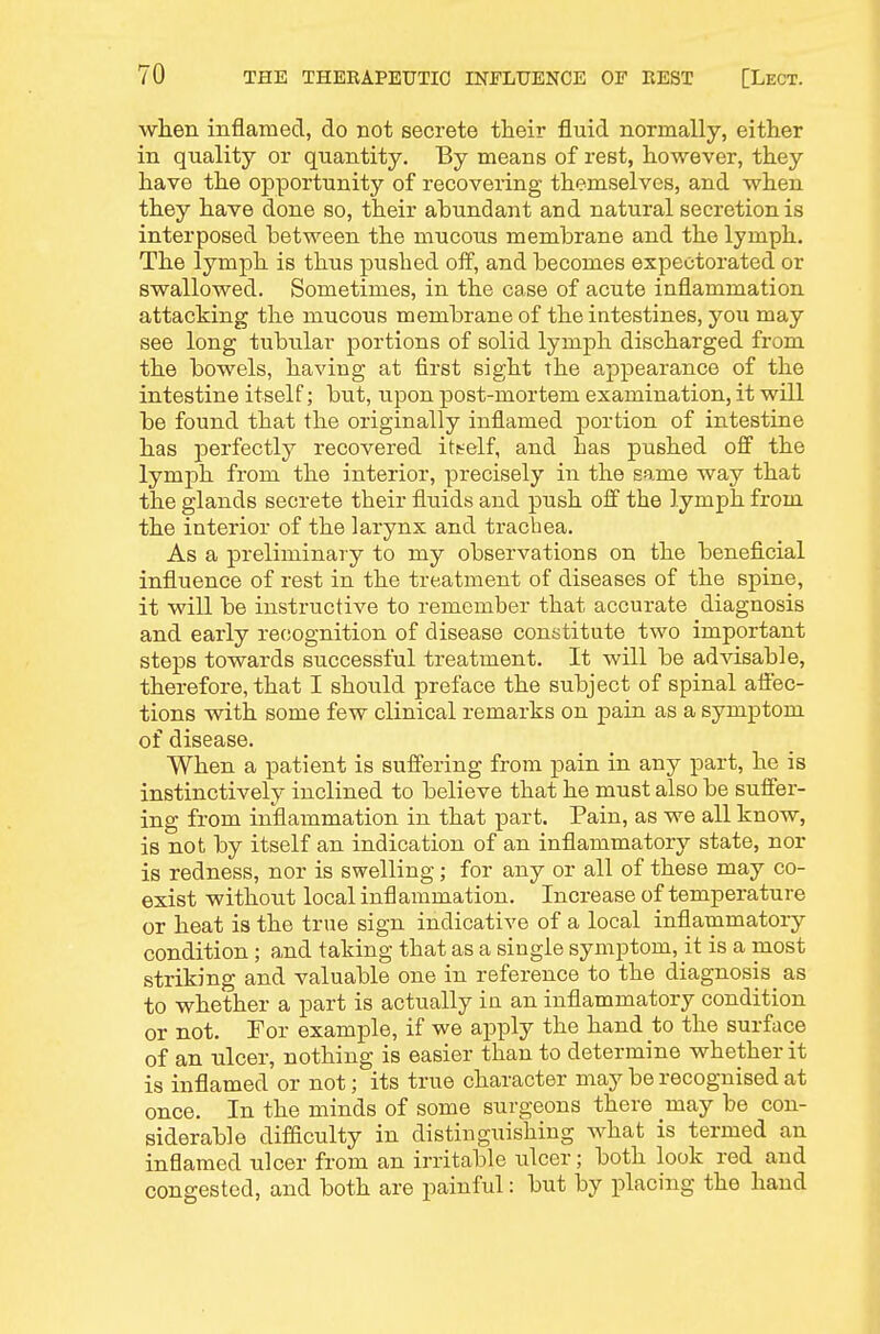 when inflamed, do not secrete their fluid normally, either in quality or quantity. By means of rest, however, they have the opportunity of recovering themselves, and when they have done so, their abundant and natural secretion is interposed between the mucous membrane and the lymph. The lymph is thus pushed off, and becomes expectorated or swallowed. Sometimes, in the case of acute inflammation attacking the mucous membrane of the intestines, you may see long tubular portions of solid lymph discharged from the bowels, having at first sight the appearance of the intestine itself; but, upon post-mortem examination, it will be found that the originally inflamed portion of intestine has perfectly recovered ittelf, and has pushed off the lymph from the interior, precisely in the same way that the glands secrete their fluids and push off the lymph from the interior of the larynx and trachea. As a preliminary to my observations on the beneficial influence of rest in the treatment of diseases of the spine, it will be instructive to remember that accurate diagnosis and early recognition of disease constitute two important steps towards successful treatment. It will be advisable, therefore, that I should preface the subject of spinal affec- tions with some few clinical remarks on pain as a symptom of disease. When a patient is suffering from pain in any part, he is instinctively inclined to believe that he must also be suffer- ing from inflammation in that part. Pain, as we all know, is not by itself an indication of an inflammatory state, nor is redness, nor is swelling; for any or all of these may co- exist without local inflammation. Increase of temperature or heat is the true sign indicative of a local inflammatory condition ; and taking that as a single symptom, it is a most striking and valuable one in reference to the diagnosis as to whether a part is actually in an inflammatory condition or not. For example, if we apply the hand to the surface of an ulcer, nothing is easier than to determine whether it is inflamed or not; its true character may be recognised at once. In the minds of some surgeons there may be con- siderable difficulty in distinguishing what is termed an inflamed ulcer from an irritable ulcer; both look red and congested, and both are painful: but by placing the hand