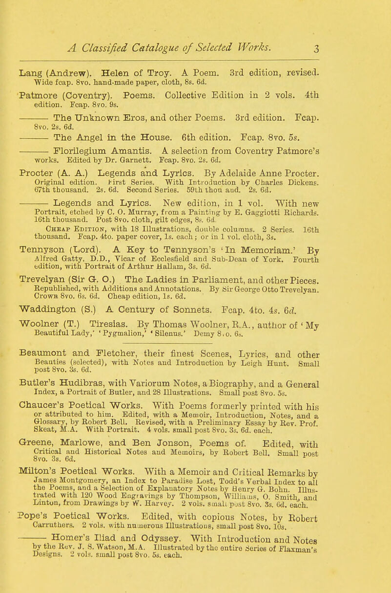 Lang (Andrew). Helen of Troy. A Poem. Srd edition, revised. Wide fcap. 8vo. hand-made paper, olotli, 8s. 6d. Patmore (Coventry). Poems. Collective Edition in 2 vols. 4th edition. Fcap. 870. 9s. The Unlsnown Eros, and other Poems. Srd edition. Fcap. Svo. 2s. 6d. The Angel in the House. 6th edition, Fcap. Svo. 5s. Florilegium Amantis. A selection from Coventry Patmore's works. Edited by Dr. Garnett. Fcap. Svo. 2s. Cd. Procter (A. A.) Legends and Lyrics. By Adelaide Anne Procter. Original edition. I'irst Series. With Intioduction by Charles Dickens. 67th thousand. 2s. 6d. Second Series. 59Lh thou aud. 2s. 6cl. Legends and Lyrics. New edition, in 1 vol. With new Portrait, etched by C. 0. Murray, from a Painting by E. Gaggiotti Richards. 16th thousand. Post Svo. cloth, gilt edges, 8,-. 6d. Cheap Edition, with 18 Illustrations, double columns. 2 Series. 16th thousand. Fcap. 4to. paper cover, Is. each; or in 1 vol. cloth, 3s. Teimyson (Lord). A Key to Tennyson's 'In Memoriam.' By Alfred Gatty. D.D., Vicar of Bcolesfield and Sub-Doan of York. Fourth edition, with Portrait of Arthur UaUam, 3s. 6d. Trevelyan (Sir Or. O.) The Ladies in Parliament, and other Pieces. Kepublished, with Additions and Annotations. By Sir George Otto Trevelyan. Crowa Svo. 6s. 6d. Cheap edition, Is. 6d. Waddlngton (S.) A Century of Sonnets. Fcap. 4to. 4s. 6d Woohier (T.) Tiresias. By Thomas Woolner, E.A., author of ' My Beautiful Lady,' 'Pygmalion,' 'Silenus.' DemyS.o. 6». Beaiunont and Fletcher, their finest Scenes, Lyrics, and other Beauties (selected), with Notes aud Introduction by Leigh Hunt. Small post Svo. 3s. 6d. Butler's Hudibras, with Variorum Notes, a Biography, and a General Index, a Portrait of Butler, and 28 Illustrations. Small post Svo. 5s. Chaucer's Poetical Works. With Poems formerly printed with his or attributed to him. Edited, with a Memoir, lutroduction. Notes, and a Glossary, by Robert Bell. Revised, with a Preliminary Essay by Rev. Prof. Skeat, M.A. With Portrait. 4 vols, small post Svo. 3s. 6d. each. Greene, Marlowe, and Ben Jonson, Poems of. Edited, with Critical aud Historical Notes aud Memoirs, by Robert Bell. Small post Svo. 3s. 6d. Milton's Poetical Works. With a Memoir and Critical Eemarks by James Montgomery, an Index to Paradise Lost, Todd's Verbal Index to all the Poems, and a Selection of Explanatory Notes by Henry G. Bohu. Illus- trated with 120 Wood Engravings by Thompson, WilliaLus, 0. Smithy and Linton, from Drawings by vV. Harvey. 2 vols, small pu.st Svo. 3s. Gd, each. ope's Poetical Works. Edited, with copious Notes, by Eobert Cari-uthers. 2 vols, with numerous Illustrations, small post Svo. 10s. Homer's Iliad and Odyssey. With Introduction and Notes by the Ruv. J. S. Watson. M.A. Illustrated by the entire rieries of Flaxman's Designs. 2 vols, small post Svo. 5s. each. TJ