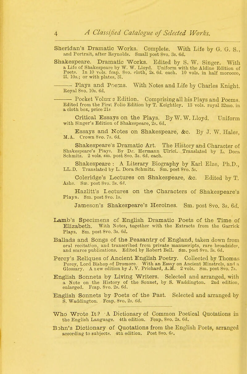 Sheridan's Dramatic Works. Complete. With Life by G. G. S., and Portrait, after Reynolds. Small post 8vo. 3s. 6d. Shakespeare. Dramatic Works. Edited by S. W. Singer. With a Life of Shakespeare by W. W. Lloyd. Uniform with the Aldlne Edition of Poets. In 10 vols. fcap. 8vo. cloth, 2s. 6d. each. 10 vols, in half morocco, 21. 10s.; or with plates, 31. Plays and Poeaas. With Notes and Life by Charles Knight. Royal 8vo. 10s. 6d. Pocket Volurr d Edition. Comprising; all his Plays and Poems. Edited from the First. Folio Edition by T. Keightley. 13 vols, royal 32mo. in a cloth box, pi-ice 21s Critical Essays on the Plays. ByW. W.Lloyd. Uniform with Singer's Edition of Shakespeare, 2s. 6d. Essays and Notes on Shakespeare, &c. By J. W. Hales, M.A. Crown Sro. 7s. 6d. Shakespeare's Dramatic Art. The History and Character of Shakespeare's Plays. By Dr. Hermann Ulrici. Translated by L. Dora Schmitz. 2 vols. sm. post Svo. 3s. 6d. each. Shakespeare : A Literary Biography by Karl Elze, Ph.D., LL.D. Translated by L. Dora Schmitz. Sm. post Svo. 5s. Coleridge's Lectures on Shakespeare, &c. Edited by T. Ashe. Sm. post Svo. 3s. 6(?. Hazlitt's Lectures on the Characters of Shakespeare's Plays. Sm. post Svo. Is. Jameson's Shakespeare's Heroines. Sm. post Svo. 3s. 6d. Lamb's Specimens of English Dramatic Poets of the Time of Elizabeth. With Notes, together with the Extracts from the Grarrick Plays. Sm. post Svo. 3s. 6ci. Ballads and Songs of the Peasantry of England, taken down from oral recitation, and transcribed from private manuscripts, rare broadside?, and scarce publications. Edited by Robert Bell. Sm. post Svo. 3s. 6d. Percy's Reliques of Ancient English Poetry. Collected by Thomas Percy, Lord Bishop of Dromore. With an Essay on Ancient Minstrels, and a Glossary. A tew edition by J. V. Prichard, A.M. 2 vols. Sm. post Svo. 7.'*. English Sonnets by Living Writers. Selected and arranged, with a Note on the History of the Sonnet, by S. Waddingtou. 2nd edition, enlarged. Fcap. Svo. 2s. 6d. English Sonnets by Poets of the Past. Selected and arranged by S. Waddington. Fcap. Svo. 2s. 6d. Who Wrote It.^ A Dictionary of Common Poetical Quotations in the English Language. 4th edition. Fcap. Svo. 2s. 6d. Bohn's Dictionary of Quotations from the English Poets, arranged according to subjects. 4th edition. Post Svo. 6f.