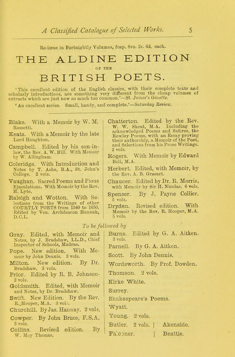Re-issue in Fortnightl/ Volumes, foap. 8vo. 2s. 6d. each. THE ALDINE EDITION OF THK BRITISH POETS. ' TMs excellent edition of tlie Englisli classics, with their complete texts anil scholarly introductions, are something very different from the cheap volumes of extracts which are just now so much too common.'—St. James's Gazette. ' An excellent series. Small, handy, and complete.'—Saturday Review. Blake. With a Memoir by W. M. Rossetti. Keats. With a Memoir by the late Lord Houghton. Campbell. Edited by his son-in- law, the Rev. A. W. Hill. With Memoir by W. AUingham. Coleridge. With Introduction and Notes by T. Ashe, B.A., St. John's College. 2 vols. Vaughan. Sacred Poems and Pious Ejaculations. With Memoir by the Rev. H. Lyte. Ealeigh and Wotton. With Se- lections from the Writings of other COURTLY POETS from 1540 to 1650. Edited by Ven. Archdeacon Hannah, D.C.L. Chatterton. Edited by the Rev. W. W. Skeat, M.A. Including the acknowledged Poems and Satires, the Rowley Poems, with an Essay proving their authorship, a Memoir of the Poet, and Selections from his Prose Writings. 2 vols. Rogers. With Memoir by Edward Bell, M.A. Herbert. Edited, -with Memoir, by the Rev. A. B. Grosart. Chaucer. Edited by Dr. R. Morris, with Memoir by Sir H. Nicolas. 6 vols. Spenser. By J. Payne Collier. 5 vols. Dryden. Eevised edition. With Memoir by the Rev. R. Hooper, M.A. 5 vols. To he folloiued hy Gray. Edited, with Memoir and Notes, by J. Bradshaw, LL.D., Chief Inspector of Schools, Madras. Pope. New edition. With Me- moir by John Dennis. 3 vols. Milton. New edition. By Dr. Bradshaw. 3 vols. Prior. Edited by R. B. Johnson- 2 vols. Goldsmith. Edited, with Memoir and Notes, by Dr. Bradshaw. Swift. New Edition. By the Rev. R..Hooper, M.A. 3voli. Churchill. By Jas. Hannay. 2 vols. Cowper. By John Bruce, F.S.A. 3 vols. Collins. Revised edition. By W. Moy Thoma.s. Burns. Edited by G. A. Aitken. 3 vols. Parnell. By G. A. Aitken. Scott. By John Dennis. Wordsworth. By Prof. Dowden. Thomson. 2 vols. Kirke White. Surrey. Shakespeare's Poems. Wyatt. Young. 2 vols. Butler. 2 vols. | Akenside. Fa'.CDner. | Beattie.