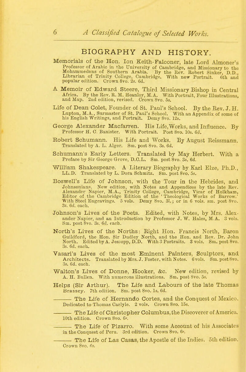BIOGRAPHY AND HISTORY. Memorials of the Hon. Ion Keith-Falconer, late Lord Almoner's Professor of Arabic in the University of Cambridge, and Missionary to the Mohammedans of Southern Arabia. By the llev. Robert Sinker, D.D , Librarian of Trinity College, Cambridge. With new Portrait. 6th and popular edition. Crown 8vo. 2s. 6d. A Memoir of Edward Steere, Third Missionary Bishop in Central Africa. By the Rev. R. M. Heanley, M. A. With Portrait, Four Illustrations, and Map. 2ad edition, revised. Crown 8vo. 5s. Life of Dean Colet, Founder of St. Paul's School. By the Rev. J. H. Lupton, M.A., Surmaster of St. Paul's School. With an Appendix of some of his English Writings, and Portrait. Demy 8vo. 12s. George Alexander Macfarren. His Life.Works, and Influence. By Professor H. 0. Banister. With Portrait. Post Svo. 10s. 6d. Robert Schumann. His Life and Works. By August Reissmann. Translated by A. L. Alger. Sm. post Svo. 3s. 6cl. Schumann's Early Letters. Translated by May Herbert. With a Preface by Sir George G-rove, D.O.L. Sm. post 8vo. 3s. 6(1. William Shakespeare. A Literary Biography by Karl Elze, Ph.D., LL.D. Translated by L. Dora Sohmitz. Sm. post 8vo. 5s. Boswell's Life of Johnson, with the Tour in the Hebrides, and Johnsoniana. New edition, with Notes and Appendices by the late Rev. Alexander Napier, M.A., Trinity College, Cambridge, Vicar of Holkham, Editor of the Cambridge Edition of the 'Theological Works of Barrow.' With Steel Engravings. 5 vols. Demy Svo. 31.; or in 6 vols. sm. post Svo. 3s. 6(J. each. Johnson's Lives of the Poets. Edited, with Notes, by Mrs. Alex- ander Napier, and an Introduction by Professor J. W. Hales, M.A. 3 vols. Sm. post Svo. 3s. 6d. each. North's Lives of the Norths: Eight Hon. Francis North, Baron Guildfoi'd, the Hon. Sir Dudley North, and the Hon. and Rev. Dr. John North. EditedbyA. Jes3opp, D.D. With 3 Portraits. 3 vols. Sm. post Svo. 3s. 6d. each. Vasari's Lives of the most Eminent Painters, Sculptors, and Architects. Translated by Mrs. J. Foster, with Notes. 6vols. Sm.postSvo. 3s. 6(i. each. Walton's Lives of Donne, Hooker, &c. New edition, revised by A. H. Bullen. With numerous illustrations. Sm. post Svo. 5s. Helps (Sir Arthur). The Life and Labours of the late Thomas Brassey. 7th edition. Sm. post Svo. Is. 6d. The Life of Hernando Cortes, and the Conquest of Mexico. Dedicated to Thomas Carlyle. 2 vols. Crown Svo. 15s. The Life of Christopher Columbus, the Discoverer of America. 10th edition. Crown Svo. 6.«. The Life of Pizarro. With some Account of his Associates in the Conquest of Peru. 3rd edition. Crown Svo. 6.«. The Life of Las Casas, the Apostle of the Indies. 5th edition. Crown Svo. fis.