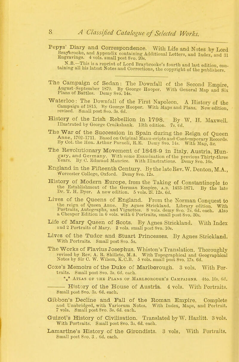 Pepys' Diary and Correspondence. With Life and Notes Lord Braybrooke, and Appendix containinff Additional Letters, and Index.''and 31 Engravings. 4 vols, small post 8vo. 20s. ' . . T.^i^is reprint of Lord Braybrooke's fourth and last edition, con- taining all Ilia latest Notes and Corrections, the copyright of the publi.sUers. The Campaign of Sedan: The Downfall of the Second Empire August-September 1870. By George Hooper. With General Map and Six Plans of Battles. Demy 8vo. 14s. Waterloo: The Downfall of the First Napoleon. A Historv of the Campaign of 1815. By George Hooper. With Maps and Plans. New edition, revised. Small post 8vo. 3s. 6tl. History of the Irish Rebellion in 1798. By W. H. Maxwell. Illustrated by George Crnikshank. 13th edition. 7s. fed. The War of the Succession in Spain dviring the Reign of Queen Anne, 1702-1711. Based on Original Mauu-cripts and Cont-mporary Records By Col. the Hon. Arthur Parnell, R.B. D«my 8vo. lis. With Map, &c. The Revolutionary Movement of 1848-9 in Italy, Austria, Hun- gary, and Germany. With gome Examination of the prerious Thu-ty-three Years. By 0. Edmund Maurice. With Illustrations. Demy 8yo. 16s. England in the Fifteenth Century. By the late Eev. W. Denton, M. A., Worcester College, Oxford. Demy 8vo. 12s. History of Modern Europe, from the Taking of Constantinople to the Establishment of the German Empire, a.b. 1453-1871. By the late Dr. T. H. Dyer. A new edition. 5 vols. 21. 12s. 6(i. Lives of the Queens of England. From the Norman Conquest to the reign of Queen Anne. By Agues Strickland. Library edition. With Portraits, Autographs, and Vignettes. 8 vols, demy 8io. 7s. 6d. each. Also a Cheaper Edition in 6 vols, with 6 Portraits, small post 8vo. 30s. Life of Mary Queen of Scots. By Agnes Strickland. With Index and 2 Portraits of Mary. 2 vols, small post 8vo. 10s. Lives of the Tudor and Stuart Princesses. By Agnes Strickland. With Portraits. Small post 8vo. 5s. The Works of Plavius Josephus. Whiston's Translation. Thoroughly revised by Rev. A. R. Shilleto, M.A. With Topographical and Geographical Notes by Sir C. W. Wilson, K.C.B. 5 vols, small post 8vo. 17s. 6d. Coxe's Memoirs of the Duke of Marlborough. 3 vols. With Por- traits. Small post 8vo. 3s. Gd. each. *,* Atlas of the Plans op Maelborough's Campaigns. 4to. 10s. (Id. History of the House of Austria. 4 vols. With Portraits. Small post 8vo. 3s. 6d. each. Gibbon's Decline and Fall of the Roman Empire. Complete and Unabridged, with Variorum Notes. With Index, Maps, and Portrait. 7 vols. Small post 8vo. 3s. 6d. each. Guizot's History of Civilisation. Translated by W. Hazlitt. 3 vols. With Portraits. Small post 8vo. Ss. 6d. each. Lamartine's History of the Girondists. 3 vols. With Portraits. Small post 8vo. 3 . 6d. each.