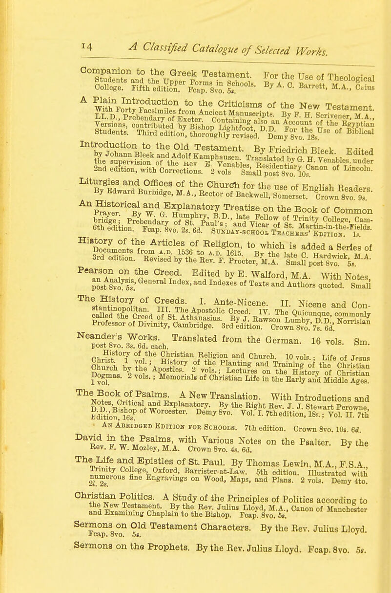 Introduction to the Old Testament. By Friedrich Bleek Frlit^rl 2na edition, wTth Oo^J^ectloL. \ ^.llf^'f^^^S^^^^X.'t''''^ ^^--l- ^A^^?^ °^ for the use of English Readers By Edward Burbidge, M. A., Eector of BackweU, Somerset Crol s'o Is ^SSS^Bv w'^P^^^^^T*'?^^*^'^ °^ Book Of Common Pearson on the Creed. Edited by E. Walford, M.A. With Notes posf 8r1^5s: ''''' ''^^^^ °' and Authors quoted. sSl The History of Creeds. I. Ante-Nicene. n Nicene and Ton pSo^r^^XfcaitTdX^^^ 'SsviaY^feach ''^'^ • 16 vols. Sm. Ohurch by the Apostles. 2 vols.; Lectures on the History of ChristZ Dogmas. 2 vols.; Memorial of Christian Life in the Early aSd Middle Iges ^^^tjSp? n % ^ Translation. With Introductions and D D 'B^Wnf ^^}^-^^^^- By the Right Rev. J. J. Stewart Perowne, Kditio?! 16s ^^^^t^- ^emy 8to. Vol. L 7thedition, 18...; Vol. II. 7th • An AuEiDGED Edition roR Schools. 7th edition. Crown 8vo. 10s. 6d. ^^^5 ^w^^^f^^f'.^'* ^^^^ Notes °° tlie Psalter. By the Rev. P. W. Mozley, M.A. Crown 8vo. 4s. 6d. ^ The Life and Epistles of St. Paul. By Thomas Lewin. MA. F S A Trinity College Oxford, Barrister-at-Law. 5th edition. Illustrated with numerous fine Engravings on Wood. Maps, and Plans. 2 vols. Demy 4to Christian PoUtlcs. A Study of the Principles of Politics according to the New Testament. By the Rev. Julius Lloyd, M.A., Canon of Manchester and Examining Chaplain to the Bishop. Pcap. 8vo. 5t. mancnester Sermons on Old Testament Characters. By the Rev. JuUus Lloyd E cap. 8vo. 5s. *' . Sermons on the Prophets. By the Rev. Julius Lloyd. Fcap. 8vo. 5«.