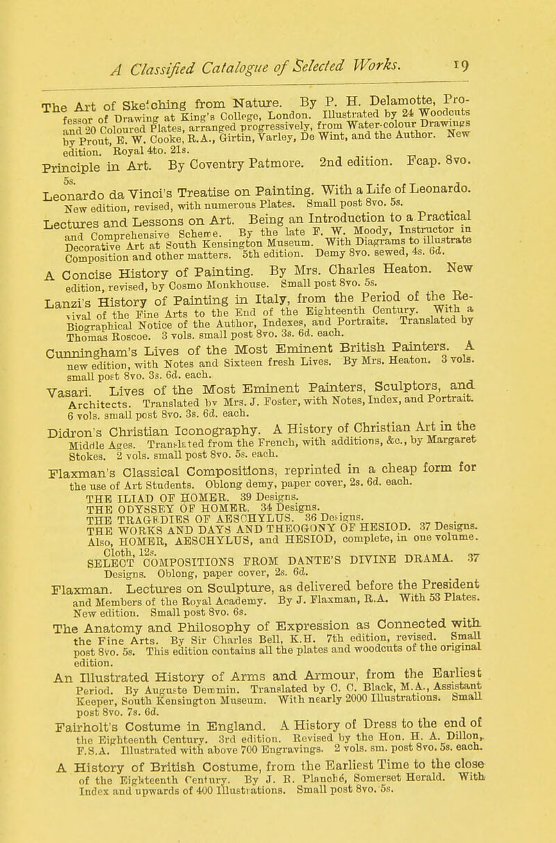 Thp Art of Ske^cMng from Nature. By P. H. Delamotte, Pro- fPstor of Bra^^np at King's College. London. Illustrated by 24 Woodcuts So Colourec Plates, arranged p?ogressiyely, from Water-colour Dra™ by Prout/E. W. Cooke, R.A., Girtin, Varley, De Wmt. and the Author. New edition. Royal 4to. 21s. Principle in Art. By Coventry Patmore. 2nd edition. Fcap. 8vo. 5s Leonardo da Yinci's Treatise on Painting. With a Life of Leonardo. New edition, revised, with numerous Plates. SmaU post 8vo. 5s. ■LPctures and Lessons on Art. Being an Introduction to a Practical aM Comprehensiye Scheire. By the late P. W. Moody. Insti;uctor m DecoratWe Art at South Kensington Museum. With Dia.grams to illustrate Composition and other matters. 5th edition. Demy 8yo. sewed, 4s. 6d. A Concise History of Painting. By Mrs. Charles Heaton. New edition, revised, by Cosmo Monkhouse. Small post 8vo. 5s. Lanzi-s History of Painting in Italy, from the Period of tlie Re- vival of the Fine Arts to the End of the Eighteenth Century. With a BTocrrapbical Notice of the Author, Indexes, and Portraits. Translated by Tho°mas Rosooe. 3 vols, small post 8vo. Zs. 6d. each. Cunningham's Lives of the Most Eminent British Painters A new ecUtion, with Notes and Sixteen fresh Lives. By Mrs. Heaton. 3 vols, small poet 8yo. Ss. 6cl. each. Vasari Lives of the Most Eimnent Pahiters, Sculptors, and Architects. Translated bv Mrs. J. Foster, with Notes, Index, and Portrait. 6 vols, small post 8vo. 3s. 6d. each. Didron's Cliristian Iconography. A History of Christian Art in the Middle A^es. Tran^kted from the French, with additions, &c.. by Margaret Stokes. 2 vols, small post 8vo. 5s. each. Flaxman's Classical Compositions, reprinted in a cheap form for the use of Art Students. Oblong demy, paper cover, 2s. 6d. each. THE ILIAD OF HOMER. 39 Designs. THE ODYSSEY OF HOMER. 34 Designs. THE TRAGRDIES OF AESOHYLirS. .86 Dei-igns. . THE WORKS AND DAYS AND THEOGONY OF HESIOD. 37 Designs. Also. HOMER, AESCHYLUS, and HESIOD, complete, in one volume. SELECT ^COMPOSITIONS FROM DANTE'S DIVINE DRAMA. 37 Designs. Oblong, paper cover, 2s. 6d. Flaxman. Lectures on Sculpture, as delivered before the President and Members of the Royal Academy. By J. Flaxman, R.A. With 53 Plates. New edition. Small post 8vo. 6s. The Anatomy and Philosophy of Expression as Connected witli the Fine Arts. By Sir Charles Bell, K.H. 7th edition, revised. Small post 8vo. 5s. This edition contains all the plates and woodcuts of the original edition. An Illustrated History of Arms and Armour, from the Earliest Period. By Augnste Demmin. Translated by 0. 0. Black, M.A., Assistant Keeper, South Kensington Museum. With nearly 2000 Illustrations. BmaU post 8vo. 73. 6d. Fairholt's Costume in England. A History of Dress to the end o£ the Eighteenth Century. 3rd edition. Revised by the Hon. H. A. Dillon, F.S.A. Illustrated with above 700 Engravings. 2 vols. sm. post 8vo. 5s. each. A History of British Costume, from the Earliest Time to the close of the Eighteenth rentury. By J. R. Plnnohd, Somerset Herald. With Index and upwards of 400 lllusti ations. Small post Svo, 5s.