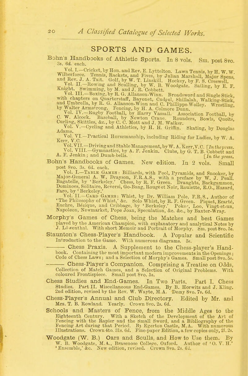 SPORTS AND GAMES. Bohn's Handbooks of Athletic Sports. In 8 vols. Sm. post 8vo .'3s. 6d. each. wil°'v^~'^,'jj^'^*'-^y?<i- ^'^^ ^s^- ^- Lyttelton. Lawn Tennis, by H. W. W Wilbertorce. rennis, Rackets, and Fives, by Juliaa MarshHll, Major Spens and Rev J. A Tait. Golf, by W. T. Liuskill. Hockey, by F. S. CJesweU. „ If: n.—Rowing and Sculling, by W. B. Woodgate. Sailing, by E. F. Kmgbt. Swimmmg, by M. and J. R. Cobbett. Vol. III.—Boxing, by R. G. Allanson-Winn. Broadsword and Single Stick with cbapters on Quarterstaff, Bayonet, Cudgel, Shillalah. Walking-Stick and Umbrella, by R. G. Allanson-Winn and C. PhUlipps-WoUey. Wrestling by Walter Armstrong. Fencing, by H. A. Colmore Dunn. .-'/•T^^'iy Football, by Harry Vassall. Association FootbaU, by C. W. Alcock. Baseball, by Newton Crane. Rounders, BowU, Quoits. Curling, Skittles, &c., by C. C. Mott and J. M. Walker. . . Vol. v.—Cycling and Athletics, by H. H. GriUln. Skating, by Douglas Vol. VI.—Pi'actical Horsemanship, including Riding for Ladies, by W A Kerr, V.C. Vol. VII.—Driving and Stable Management, by W. A. Kerr, V. C. \ln the press . J°h VIII.—Gymnastics, by A. F. Jenkin. Clubs, by G. T. B. Cobbett and A. F. Jenkin ; and Dumb bells. j^Jn tJie press, Bohn's Handbooks of Games. New edition. In 2 vols. Small post 8vo. 3s. Gd. each. Vol. I.—Table Games : Billiards, with Pool, Pyramids, and Snooker, by Major-General A. W. Drayson, F.R.A.S., with a preface by W. J. Peall. Bagatelle, by 'Berkeley.' Chess, by R. F. Green. Draughts, Backgammon, Dominoes, Solitaire, Reversi, Go-Bang, Rougeet Noir, Roulette, E.G.. Hazard, Faro, by ' Berkeley. Vol. II.—Cakd Games: Whist, by Dr. William Pole, F.R.S., Author of ' The Philosophy of Whist, &c. Solo Whist, by R. P. Green. Piquet, Ecai-td, Euchre, B^zique, and Cribbage, by 'Berkeley. Poker, Loo, Vingtet-un, Napoleon, Newmarket, Pope Joan, Speculation, &c. &c., by Baxter-Wray. Morphy's Games of Chess, being the Matches and best Games played by the American Champion, with explanatory and analytical Notes by J. L6 rt'enthal. With short Memoir and Portrait of Morphy. Sm. post 8vo. 5s. Staunton's Chess-Player's Handbook. A Popular and Scientific Introduction to the Game. Wiih numerous diagrams. 5s. ■ Chess Praxis. A Supplement to the Chess-player's Hand- book. Oontaiuing the most important modem improvements in the Openings; Code of Chess Laws; and a Selection of Morphy's Games. Small post 8vo. 5s. Chess-Player's Companion. Comprising a Treatise on Odds, Collection of Match Games, and a Selection of Original Problems. With coloured Frontispiece. Small post 8vo. 5s. Chess Studies and End-Games. In Two Parts. Part I. Chess Studies. Part II. Miscellaneous End-Games. By B. Horwitz and J. Kling. 2nd edition, revised by the Rev. W. Wayte, M.A. Demy 8vo. 7s. Cd. Chess-Player's Annual and Club Directory. Edited by Mr. and Mrs. T. B. Rowland. Yearly. Crown 8vo. 2s. 6d. Schools and Masters of Fence, from the Middle Ages to the Eighteenth Century. With a Sketch of the Development of the Art of Fencing with the Rapier and the Small Sword, and a Bibliography of the Fencing Ai-t diiriog that Period. B3 Egerton Castle, M.A. With numerous Illustrations. Crown 4to. 31s. 6cl. Fine-paper Edition, a few copies only, 2!. 2s. Woodgate (W. B.) Oars and Sculls, and How to Use them. By W. B. Woodgate, M. A., Brasenoso College, Oxford. Author of '0. V. H.' 'Ensemble,'&c. New edition, revised. Crown 8vo. 2s. 6J.