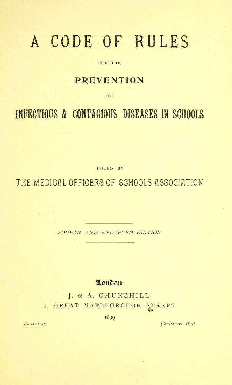 A CODE OF RULES FOR THE PREVENTION INFECTIOUS & CONTAGIOUS DISEASES IN SCHOOLS ISSUED BY THE MEDICAL OFFICERS OF SCHOOLS ASSOCIATION FOURTH AND ENLARGED EDITION %on^on J. & A. CHURCHILL 7. GREAT INIARLBOROUGH STREET 1899 Entered at\ iStationers' Hall